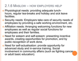 2.1.6 MASLOW – HOW EMPLOYERS HELP
Physiological needs: providing adequate lunchhours, regular tea-breaks and holiday and sick leave
facilities.
 Security needs: Employers take care of security needs of
employees by providing a safe working environment, etc.
 Affiliation needs: Arranging welcoming functions for new
employees as well as regular social functions for
employees and their families.
 Need for esteem and self-esteem: presenting incentive
awards, creating opportunities for promotion, and by
public recognition of work done.
 Need for self-actualisation: provide opportunity for
advanced study and in-service training. Social
involvement in community affairs (such as fighting cancer
or adult basic education).


 