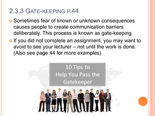 2.3.3 GATE-KEEPING P.44
Sometimes fear of known or unknown consequences
causes people to create communication barriers
deliberately. This process is known as gate-keeping.
 If you did not complete an assignment, you may want to
avoid to see your lecturer – not until the work is done.
(Also see page 44 for more examples)


 