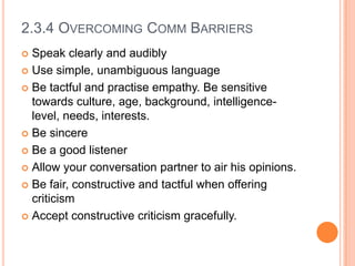2.3.4 OVERCOMING COMM BARRIERS
Speak clearly and audibly
 Use simple, unambiguous language
 Be tactful and practise empathy. Be sensitive
towards culture, age, background, intelligencelevel, needs, interests.
 Be sincere
 Be a good listener
 Allow your conversation partner to air his opinions.
 Be fair, constructive and tactful when offering
criticism
 Accept constructive criticism gracefully.


 