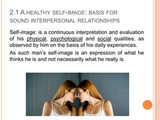2.1 A HEALTHY SELF-IMAGE: BASIS FOR
SOUND INTERPERSONAL RELATIONSHIPS
Self-image: is a continuous interpretation and evaluation
of his physical, psychological and social qualities, as
observed by him on the basis of his daily experiences.
As such man’s self-image is an expression of what he
thinks he is and not necessarily what he really is.

 