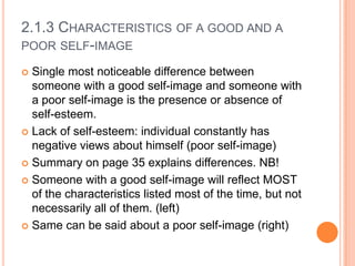 2.1.3 CHARACTERISTICS OF A GOOD AND A
POOR SELF-IMAGE
Single most noticeable difference between
someone with a good self-image and someone with
a poor self-image is the presence or absence of
self-esteem.
 Lack of self-esteem: individual constantly has
negative views about himself (poor self-image)
 Summary on page 35 explains differences. NB!
 Someone with a good self-image will reflect MOST
of the characteristics listed most of the time, but not
necessarily all of them. (left)
 Same can be said about a poor self-image (right)


 