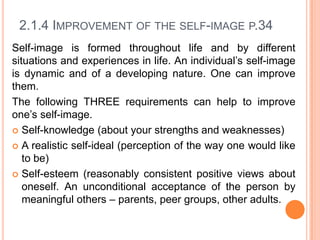 2.1.4 IMPROVEMENT OF THE SELF-IMAGE P.34
Self-image is formed throughout life and by different
situations and experiences in life. An individual’s self-image
is dynamic and of a developing nature. One can improve
them.
The following THREE requirements can help to improve
one’s self-image.
 Self-knowledge (about your strengths and weaknesses)
 A realistic self-ideal (perception of the way one would like
to be)
 Self-esteem (reasonably consistent positive views about
oneself. An unconditional acceptance of the person by
meaningful others – parents, peer groups, other adults.

 