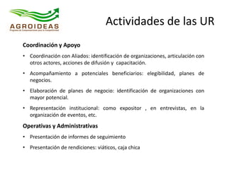 Actividades de las UR
Coordinación y Apoyo
• Coordinación con Aliados: identificación de organizaciones, articulación con
otros actores, acciones de difusión y capacitación.
• Acompañamiento a potenciales beneficiarios: elegibilidad, planes de
negocios.
• Elaboración de planes de negocio: identificación de organizaciones con
mayor potencial.
• Representación institucional: como expositor , en entrevistas, en la
organización de eventos, etc.
Operativas y Administrativas
• Presentación de informes de seguimiento
• Presentación de rendiciones: viáticos, caja chica
 