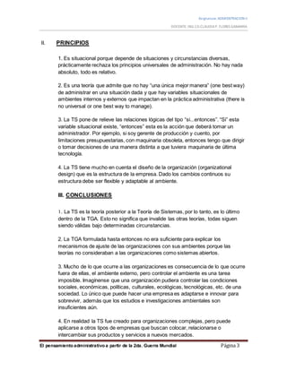 Asignatura:ADMISNTRACION II
DOCENTE: ING.CO.CLAUDIAP. FLORES GAMARRA
El pensamiento administrativo a partir de la 2da. Guerra Mundial Página 3
II. PRINCIPIOS
1. Es situacional porque depende de situaciones y circunstancias diversas,
prácticamente rechaza los principios universales de administración. No hay nada
absoluto, todo es relativo.
2. Es una teoría que admite que no hay “una única mejor manera” (one best way)
de administrar en una situación dada y que hay variables situacionales de
ambientes internos y externos que impactan en la práctica administrativa (there is
no universal or one best way to manage).
3. La TS pone de relieve las relaciones lógicas del tipo “si...entonces”. “Si” esta
variable situacional existe, “entonces” esta es la acción que deberá tomar un
administrador. Por ejemplo, si soy gerente de producción y cuento, por
limitaciones presupuestarias, con maquinaria obsoleta, entonces tengo que dirigir
o tomar decisiones de una manera distinta a que tuviera maquinaria de última
tecnología.
4. La TS tiene mucho en cuenta el diseño de la organización (organizational
design) que es la estructura de la empresa. Dado los cambios continuos su
estructura debe ser flexible y adaptable al ambiente.
III. CONCLUSIONES
1. La TS es la teoría posterior a la Teoría de Sistemas, por lo tanto, es lo último
dentro de la TGA. Esto no significa que invalide las otras teorías, todas siguen
siendo válidas bajo determinadas circunstancias.
2. La TGA formulada hasta entonces no era suficiente para explicar los
mecanismos de ajuste de las organizaciones con sus ambientes porque las
teorías no consideraban a las organizaciones como sistemas abiertos.
3. Mucho de lo que ocurre a las organizaciones es consecuencia de lo que ocurre
fuera de ellas, el ambiente externo, pero controlar el ambiente es una tarea
imposible. Imagínense que una organización pudiera controlar las condiciones
sociales, económicas, políticas, culturales, ecológicas, tecnológicas, etc. de una
sociedad. Lo único que puede hacer una empresa es adaptarse e innovar para
sobrevivir, además que los estudios e investigaciones ambientales son
insuficientes aún.
4. En realidad la TS fue creado para organizaciones complejas, pero puede
aplicarse a otros tipos de empresas que buscan colocar, relacionarse o
intercambiar sus productos y servicios a nuevos mercados.
 