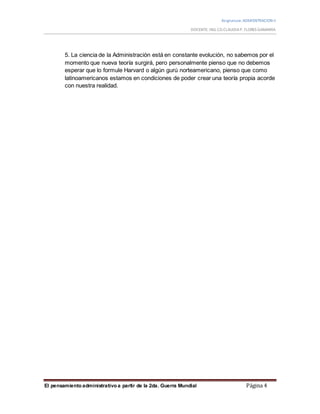 Asignatura:ADMISNTRACION II
DOCENTE: ING.CO.CLAUDIAP. FLORES GAMARRA
El pensamiento administrativo a partir de la 2da. Guerra Mundial Página 4
5. La ciencia de la Administración está en constante evolución, no sabemos por el
momento que nueva teoría surgirá, pero personalmente pienso que no debemos
esperar que lo formule Harvard o algún gurú norteamericano, pienso que como
latinoamericanos estamos en condiciones de poder crear una teoría propia acorde
con nuestra realidad.
 