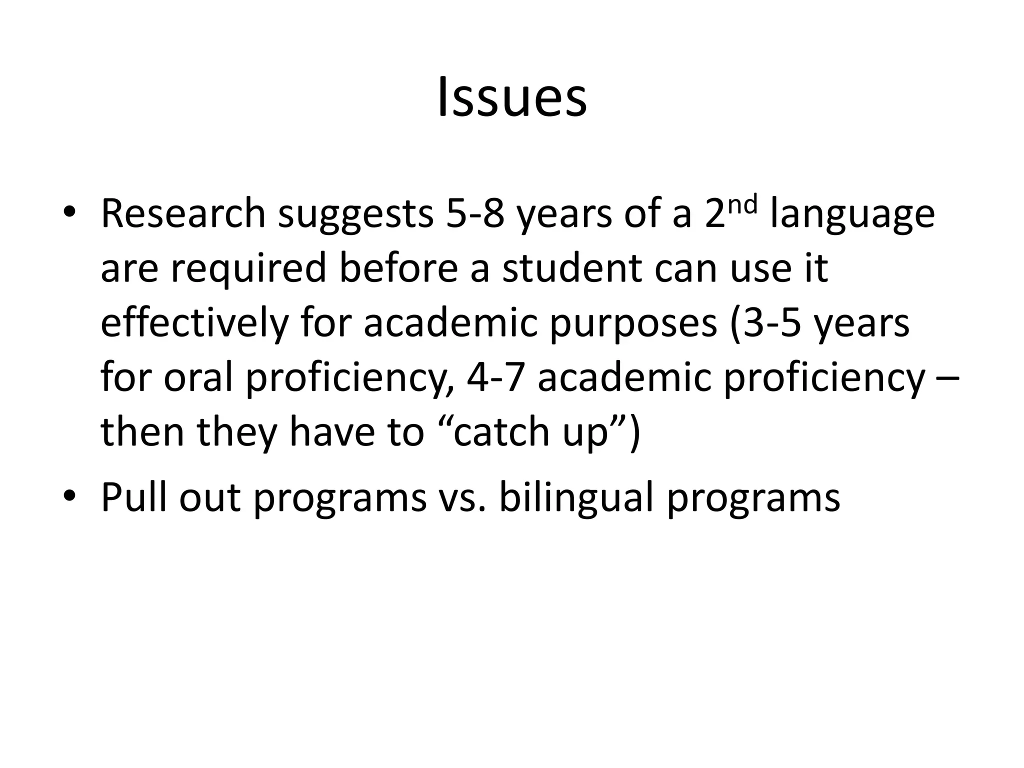 Issues
• Research suggests 5-8 years of a 2nd language
are required before a student can use it
effectively for academic purposes (3-5 years
for oral proficiency, 4-7 academic proficiency –
then they have to “catch up”)
• Pull out programs vs. bilingual programs
 