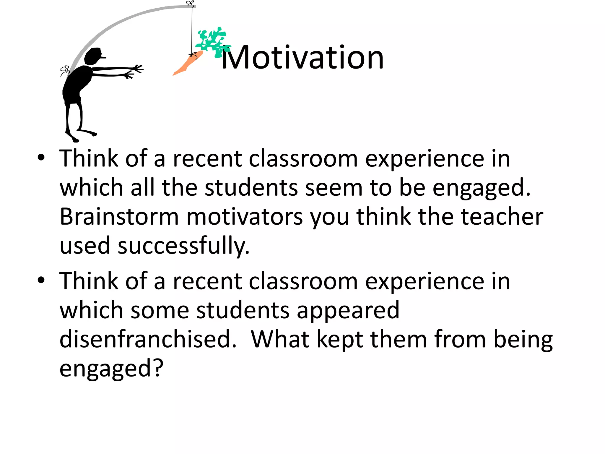 Motivation
• Think of a recent classroom experience in
which all the students seem to be engaged.
Brainstorm motivators you think the teacher
used successfully.
• Think of a recent classroom experience in
which some students appeared
disenfranchised. What kept them from being
engaged?
 