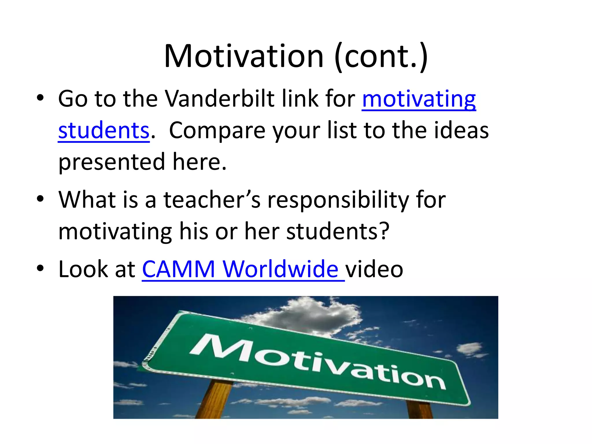 Motivation (cont.)
• Go to the Vanderbilt link for motivating
students. Compare your list to the ideas
presented here.
• What is a teacher’s responsibility for
motivating his or her students?
• Look at CAMM Worldwide video
 