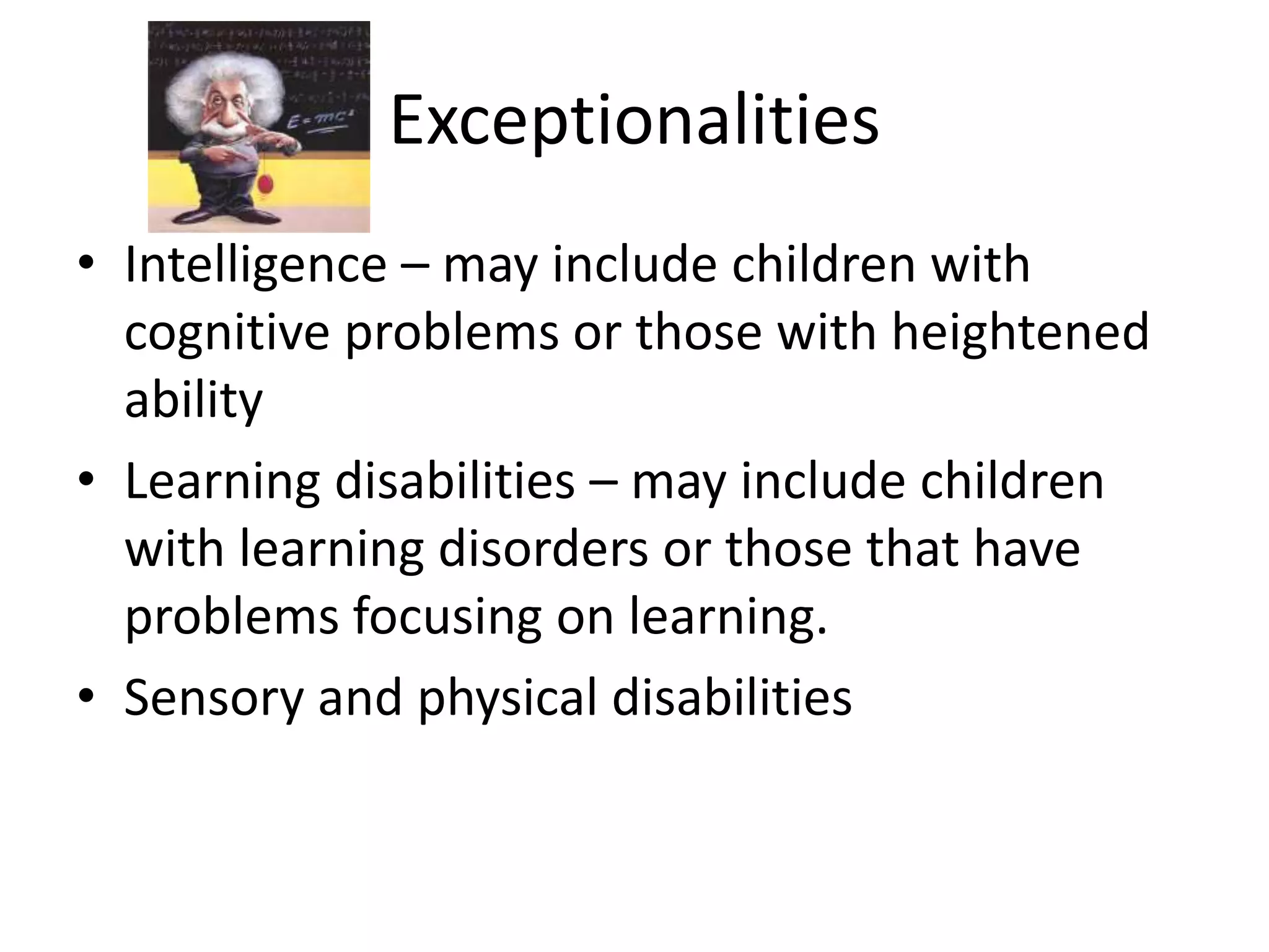 Exceptionalities
• Intelligence – may include children with
cognitive problems or those with heightened
ability
• Learning disabilities – may include children
with learning disorders or those that have
problems focusing on learning.
• Sensory and physical disabilities
 