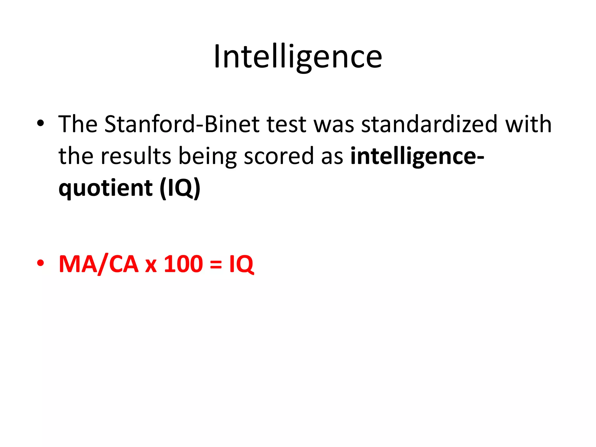 Intelligence
• The Stanford-Binet test was standardized with
the results being scored as intelligence-
quotient (IQ)
• MA/CA x 100 = IQ
 