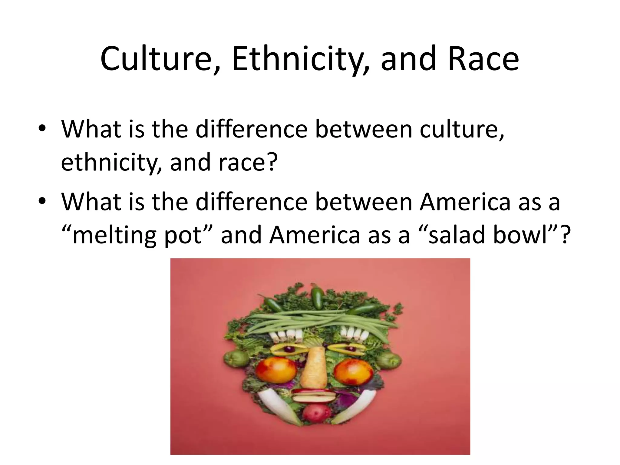Culture, Ethnicity, and Race
• What is the difference between culture,
ethnicity, and race?
• What is the difference between America as a
“melting pot” and America as a “salad bowl”?
 