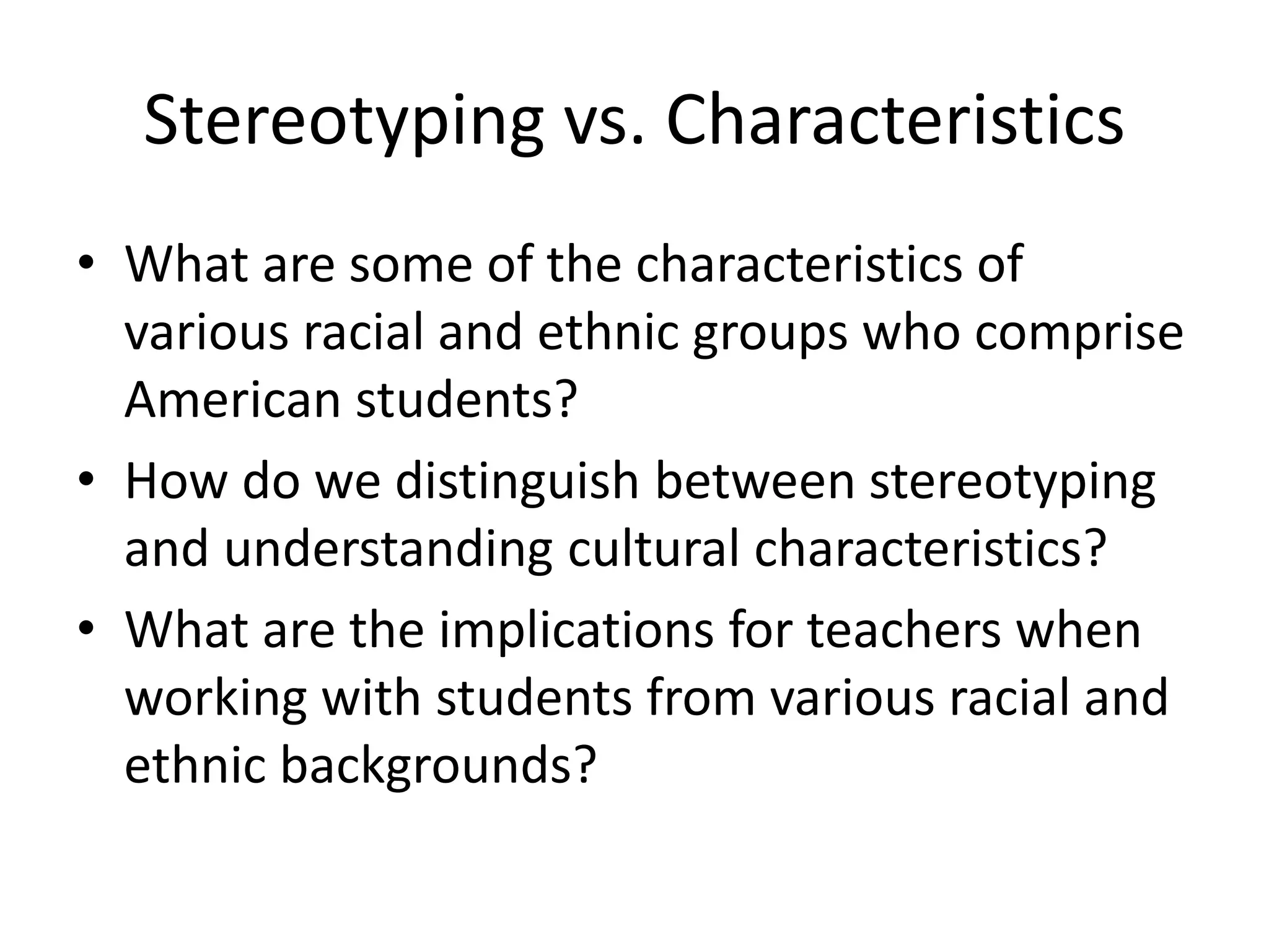 Stereotyping vs. Characteristics
• What are some of the characteristics of
various racial and ethnic groups who comprise
American students?
• How do we distinguish between stereotyping
and understanding cultural characteristics?
• What are the implications for teachers when
working with students from various racial and
ethnic backgrounds?
 