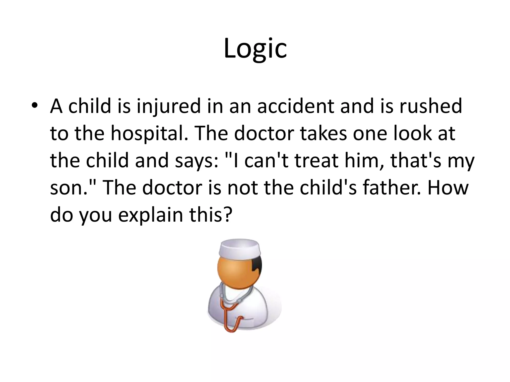 Logic
• A child is injured in an accident and is rushed
to the hospital. The doctor takes one look at
the child and says: "I can't treat him, that's my
son." The doctor is not the child's father. How
do you explain this?
 