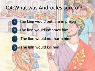 Q4:What was Androcles sure of?
-The king would put him in prison
-The lion would embrace him
- The lion would not harm him
- The lion would kill him
17
 