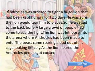 Androcles was ordered to fight a huge lion that
had been kept hungry for two days.He was sure
the lion would tear him to pieces.So he was sad
to the back bone.A large crowd of people had
come to see the fight.The lion was let loose into
the arena where Androcles had been made to
enter.The beast came roaring aloud out of his
cage looking fiercely.As the lion neared the
Androcles,people got excited
3
Next Page
 