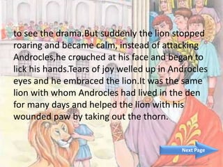 to see the drama.But suddenly the lion stopped
roaring and became calm, instead of attacking
Androcles,he crouched at his face and began to
lick his hands.Tears of joy welled up in Androcles
eyes and he embraced the lion.It was the same
lion with whom Androcles had lived in the den
for many days and helped the lion with his
wounded paw by taking out the thorn.
4
Next Page
 