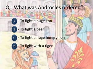 Q1:What was Androcles ordered?
- To fight a huge lion
- To fight a bear
- To fight a huge hungry lion
- To fight with a tiger
5
 