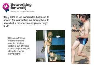 Some extreme
cases of social
media profiles
getting out of hand
– both kept their job
despite media
campaigns
‘Only 33% of job candidates bothered to
search for information on themselves, to
see what a prospective employer might
find.’
 