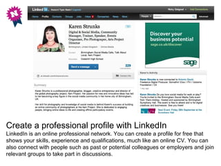 Create a professional profile with LinkedIn
LinkedIn is an online professional network. You can create a profile for free that
shows your skills, experience and qualifications, much like an online CV. You can
also connect with people such as past or potential colleagues or employers and join
relevant groups to take part in discussions.
 