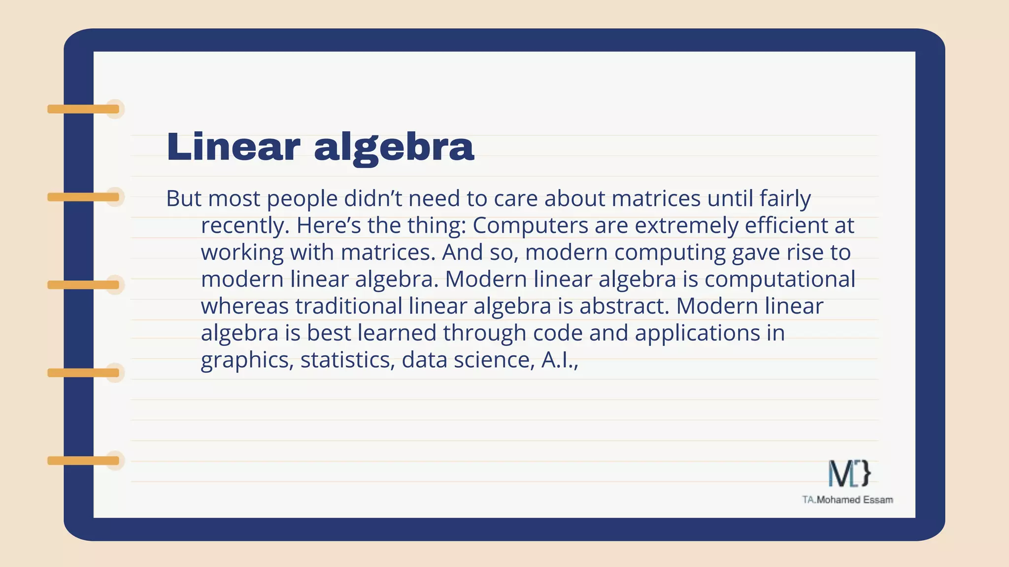 Linear algebra
But most people didn’t need to care about matrices until fairly
recently. Here’s the thing: Computers are extremely efficient at
working with matrices. And so, modern computing gave rise to
modern linear algebra. Modern linear algebra is computational
whereas traditional linear algebra is abstract. Modern linear
algebra is best learned through code and applications in
graphics, statistics, data science, A.I.,
 