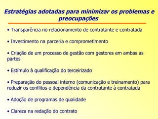 Estratégias adotadas para minimizar os problemas e preocupações  Transparência no relacionamento de contratante e contratada Investimento na parceria e comprometimento Criação de um processo de gestão com gestores em ambas as partes Estímulo à qualificação do terceirizado Preparação do pessoal interno  (comunicação e treinamento) para reduzir os conflitos e dependência da contratante à contratada Adoção de programas de qualidade Clareza na redação do contrato   