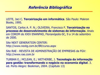 Referência Bibliográfica LEITE, Jaci C.  Terceirização em informática . São Paulo: Makron Books, 1995. SANTOS, Carlos A. P. N.; OLIVEIRA, Francisco F.  Terceirização no processo de desenvolvimento de sistemas de informação . Anais em CDROM do XXIV ENANPAD, Florianópolis-SC, 9 a 14 de setembro de 2000. Site NEXT GENERATION CENTER: http://www.nextg.com.br/BR/curso.aspx Site RAE - REVISTA DE ADMINISTRAÇÃO DE EMPRESAS da FGV: http://www.rae.com.br TURBAN E.; MCLEAN, E.; WETHERBE, J.  Tecnologia da informação para gestão: transformando o negócio na economia digital . 3. ed. Porto Alegre: Bookman, 2004. (Capítulo 13) 