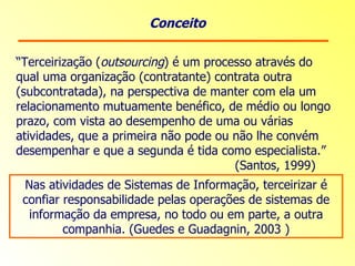 Conceito “ Terceirização ( outsourcing ) é um processo através do qual uma organização (contratante) contrata outra (subcontratada), na perspectiva de manter com ela um relacionamento mutuamente benéfico, de médio ou longo prazo, com vista ao desempenho de uma ou várias atividades, que a primeira não pode ou não lhe convém desempenhar e que a segunda é tida como especialista.”    (Santos, 1999) Nas atividades de Sistemas de Informação, terceirizar é confiar responsabilidade pelas operações de sistemas de informação da empresa, no todo ou em parte, a outra companhia. (Guedes e Guadagnin, 2003 ) 