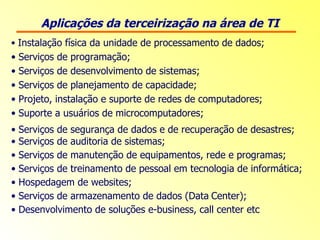 Aplicações da terceirização na área de TI Instalação física da unidade de processamento de dados; Serviços de programação; Serviços de desenvolvimento de sistemas; Serviços de planejamento de capacidade; Projeto, instalação e suporte de redes de computadores; Suporte a usuários de microcomputadores; Serviços de segurança de dados e de recuperação de desastres;  Serviços de auditoria de sistemas; Serviços de manutenção de equipamentos, rede e programas; Serviços de treinamento de pessoal em tecnologia de informática; Hospedagem de websites; Serviços de armazenamento de dados (Data   Center); Desenvolvimento de soluções e-business, call center etc 