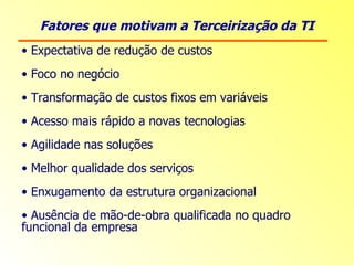 Fatores que motivam a Terceirização da TI Expectativa de redução de custos Foco no negócio Transformação de custos fixos em variáveis Acesso mais rápido a novas tecnologias Agilidade nas soluções Melhor qualidade dos serviços Enxugamento da estrutura organizacional Ausência de mão-de-obra qualificada no quadro funcional da empresa 