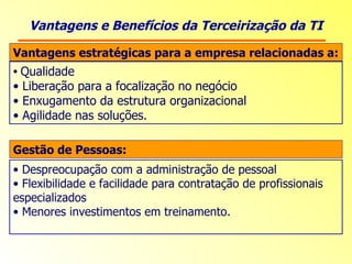Vantagens e Benefícios da Terceirização da TI Vantagens estratégicas para a empresa relacionadas a: Qualidade Liberação para a focalização no negócio Enxugamento da estrutura organizacional  Agilidade nas soluções. Gestão de Pessoas: Despreocupação com a administração de pessoal Flexibilidade e facilidade para contratação de profissionais especializados  Menores investimentos em treinamento. 