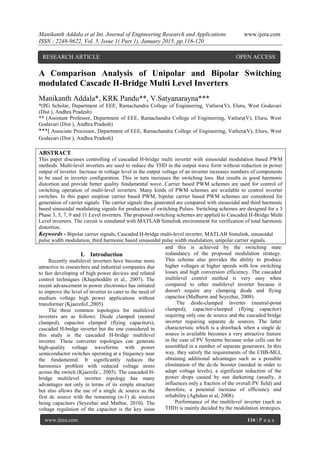 Manikanth Addala et al Int. Journal of Engineering Research and Applications www.ijera.com
ISSN : 2248-9622, Vol. 5, Issue 1( Part 1), January 2015, pp.116-120
www.ijera.com 116 | P a g e
A Comparison Analysis of Unipolar and Bipolar Switching
modulated Cascade H-Bridge Multi Level Inverters
Manikanth Addala*, KRK Pandu**, V.Satyanarayna***
*(PG Scholar, Department of EEE, Ramachandra College of Engineering, Vatluru(V), Eluru, West Godavari
(Dist ), Andhra Pradesh)
** (Assistant Professor, Department of EEE, Ramachandra College of Engineering, Vatluru(V), Eluru, West
Godavari (Dist ), Andhra Pradesh)
***( Associate Processor, Department of EEE, Ramachandra College of Engineering, Vatluru(V), Eluru, West
Godavari (Dist ), Andhra Pradesh)
ABSTRACT
This paper discusses controlling of cascaded H-bridge multi inverter with sinusoidal modulation based PWM
methods. Multi-level inverters are used to reduce the THD in the output wave form without reduction in power
output of inverter. Increase in voltage level in the output voltage of an inverter increases numbers of components
to be used in inverter configuration. This in turn increases the switching loss. But results in good harmonic
distortion and provide better quality fundamental wave. Carrier based PWM schemes are used for control of
switching operation of multi-level inverters. Many kinds of PWM schemes are available to control inverter
switches. In this paper uniploar carrier based PWM, bipolar carrier based PWM schemes are considered for
generation of carrier signals. The carrier signals thus generated are compared with sinusoidal and third harmonic
based sinusoidal modulating signals for production of switching Pulses. Switching schemes are designed for a 3
Phase 3, 5, 7, 9 and 11 Level inverters. The proposed switching schemes are applied to Cascaded H-Bridge Multi
Level inverters. The circuit is simulated with MATLAB Simulink environment for verification of total harmonic
distortion.
Keywords - Bipolar carrier signals, Cascaded H-bridge multi-level inverter, MATLAB Simulink, sinusoidal
pulse width modulation, third harmonic based sinusoidal pulse width modulation, unipolar carrier signals.
I. Introduction
Recently multilevel inverters have become more
attractive to researchers and industrial companies due
to fast developing of high power devices and related
control techniques (Khajehoddin et al., 2007). The
recent advancement in power electronics has initiated
to improve the level of inverter to cater to the need of
medium voltage high power applications without
transformer (KjaerefoJ.,2005).
The three common topologies for multilevel
inverters are as follows: Diode clamped (neutral
clamped), capacitor clamped (flying capacitors),
cascaded H-bndge inverter but the one considered in
this study is the cascaded H-bridge multilevel
inverter. These converter topologies can generate
high-quality voltage waveforms with power
semiconductor switches operating at a frequency near
the fundamental. It significantly reduces the
harmonics problem with reduced voltage stress
across the switch (Kjaerefa/., 2005). The cascaded H-
bridge multilevel inverter topology has many
advantages not only in terms of its simple structure
but also allows the use of a single dc source as the
first dc source with the remaining (n-1) dc sources
being capacitors (Seyezhai and Mathur, 2010). The
voltage regulation of the capacitor is the key issue
and this is achieved by the switching state
redundancy of the proposed modulation strategy.
This scheme also provides the ability to produce
higher voltages at higher speeds with low switching
losses and high conversion efficiency. The cascaded
multilevel control method is very easy when
compared to other multilevel inverter because it
doesn't require any clamping diode and flying
capacitor (Mafhurm and Seyezhai, 2008).
The diode-clamped inverter (neutral-point
clamped), capacitor-clamped (flying capacitor)
requiring only one dc source and the cascaded bridge
inverter requiring separate dc sources. The latter
characteristic which is a drawback when a single dc
source is available becomes a very attractive feature
in the case of PV Systems because solar cells can be
assembled in a number of separate generators. In this
way, they satisfy the requirements of the CHB-MLI,
obtaining additional advantages such as a possible
elimination of the dc/dc booster (needed in order to
adapt voltage levels), a significant reduction of the
power drops caused by sun darkening (usually, it
influences only a fraction of the overall PV field) and
therefore, a potential increase of efficiency and
reliability (Aghdam et al, 2008).
Performance of the multilevel inverter (such as
THD) is mainly decided by the modulation strategies.
RESEARCH ARTICLE OPEN ACCESS
 