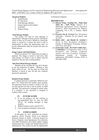 Prasad Tanaji Satpute et al Int. Journal of Engineering Research and Applications www.ijera.com
ISSN : 2248-9622, Vol. 5, Issue 1( Part 2), January 2015, pp.82-84
www.ijera.com 84 | P a g e
Required Modules:
 Send Message
 PC Shut down
 Read Message (Mobile)
 Image Capture (web Camera)
 Send Mail
 Random String
Send Message Module:
The System will send an Alert Message to
administrator. Message contains general information
which we have set in system. Whenever a particular
action is sensed by a system the alert is sent to
administrator. It makes the administrator alert. As
per the administrator reply the system will carry out
further process.
Image Capture and Mail Module:
When user presses “No” button then an image is
captured. This Image is stored in hard drive with
.bmp format. An Email is sent to admin with the
snapshot of the user who is using machine.
Shut Down/Read Message Module:
Machine can be switched off, Log off or Restart
as per the instruction of admin. Machine is shut
down within 20 sec. All the tasks are killed and
Machine is forced to turn off and new windows
password is generated.
Random String Module:
A random password is generated. Whenever user
press “No” button then this module starts working.
The password which is created is stored in PC in a
text file and this text file is sent to admin via SMS
and Mail. This password is assigned to system when
it is restarted. A new password is assigned to
windows after a restart.
IV. FUTURE SCOPE
 If we are going to use this software in
big organization then we may use SMS
Server for sending messages in large
quantity.
 Hidden Cameras can be used (CCTV).
 Face recognition techniques can be used.
V. CONCLUSION
In this paper we have presented our scrutiny
related to Server Security which is an Intrusion
Detection System in which a Security System for
Server Computer using Spontaneous Face detection
with SMS Notification and E-Mail support sending
unauthorized user’s image and random password to
Administrator. This system can also be implemented
on Personal Computers.
REFERENCES
[1.] Zhaoyu Wang , Guobing Wu , Peijia Shan
,Shan He , Xufa Wang “Analyses of a
Multimodal Spontaneous Facial Expression
Database”, IEEE Transactions On Affective
Computing, Vol 4, No. 1, January- March
2013
[2.] Proyecto Fin de Carrera“Face Recognition
Algorithms”, Proyecto Fin de Carrera, June
16, 2010
[3.] Rabia Jafri and Hamid R. Arabnia“A
Survey of Face Recognition Techniques”,
Journal of Information Processing Systems,
Vol.5 No.2, June 2010
[4.] Srinivasulu Asadi , Dr.Ch.D.V.Subba Rao ,
V.Saikrishna ,“A Comparative study of Face
Recognition with Principal Component
Analysis and Cross-Correlation Technique”,
International Journal of Computer
Applications (0975-8887) Volume 10-No 8,
November 2009
 