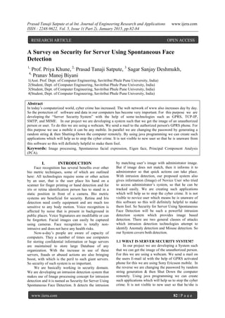 Prasad Tanaji Satpute et al Int. Journal of Engineering Research and Applications www.ijera.com
ISSN : 2248-9622, Vol. 5, Issue 1( Part 2), January 2015, pp.82-84
www.ijera.com 82 | P a g e
A Survey on Security for Server Using Spontaneous Face
Detection
1,
Prof. Priya Khune, 2,
Prasad Tanaji Satpute, 3
Sagar Sanjay Deshmukh,
4,
Pranav Manoj Biyani
1(Asst. Prof. Dept. of Computer Engineering, Savitribai Phule Pune University, India)
2(Student, Dept. of Computer Engineering, Savitribai Phule Pune University, India)
3(Student, Dept. of Computer Engineering, Savitribai Phule Pune University, India)
4(Student, Dept. of Computer Engineering, Savitribai Phule Pune University, India)
Abstract
In today’s computerized world, cyber crime has increased. The web network of www also increases day by day.
So the protection of software and data in our computers has become very important. For this purpose we are
developing the “Server Security System” with the help of some technologies such as GPRS, TCP-IP,
SMTP, and MIME. In our project we are developing a system such that we get the image of an unauthorized
person or user. To do this we are using a webcam. We send a mail to the authorized person's GPRS phone. For
this purpose we use a mobile it can be any mobile. In parallel we are changing the password by generating a
random string & then Shutting-Down the computer remotely. By using java programming we can create such
applications which will help us to stop the cyber crime. It is not visible to new user so that he is unaware from
this software so this will definitely helpful to make them fool.
Keywords: Image processing, Spontaneous facial expression, Eigen face, Principal Component Analysis
(PCA).
I. INTRODUCTION
Face recognition has several benefits over other
bio metric techniques, some of which are outlined
here: All technologies require some or other action
by an user, that is the user place his hand on a
scanner for finger printing or hand detection and for
iris or retina identification person has to stand in a
static position in front of a camera. Bio metric
systems are beneficial for security. Retina and Iris
detection need costly equipment and are much too
sensitive to any body motion. Voice recognition is
affected by noise that is present in background in
public places. Voice Signatures are modifiable or can
be forgotten. Facial images can easily be captured
using cameras. Face recognition is totally non-
intrusive and does not have any health risks.
Now-a-day’s people are aware of capacity of
computers. They a number of times use computers
for storing confidential information or huge servers
are maintained to store large Database of any
organization. With the increase in use of these
servers, frauds or abused actions are also bringing
boost, with which is the peril to such giant servers.
So security of such system is so important.
We are basically working in security domain.
We are developing an intrusion detection system that
makes use of Image processing concept for intrusion
detection and it is named as Security for Server Using
Spontaneous Face Detection. It detects the intrusion
by matching user’s image with administrator image.
But if image does not match, then it informs it to
administrator so that quick actions can take place.
With intrusion detection, our proposed system also
gives information (Image) of Novice User who tried
to access administrator’s system, so that he can be
tracked easily. We are creating such applications
which will help us to stop the cyber crime. It is not
visible to novice user which means he is unaware of
this software so this will definitely helpful to make
them fool. So Security for Server Using Spontaneous
Face Detection will be such a powerful intrusion
detection system which provides image based
detection. There are two general classes of attacks
which intrusion detection technologies attempt to
identify Anomaly detection and Misuse detection. So
our System covers both detection.
1.1 WHAT IS SERVER SECURITY SYSTEM?
In our project we are developing a System such
that we can get the image of the unauthorized person.
For this we are using a webcam. We send a mail on
the users E-mail id with the help of GPRS activated
phone for this we are using Sony Ericsson mobile. In
the reverse we are changing the password by random
string generation & then Shut Down the computer
remotely. Using java programming we can create
such applications which will help us to stop the cyber
crime. It is not visible to new user so that he/she is
RESEARCH ARTICLE OPEN ACCESS
 