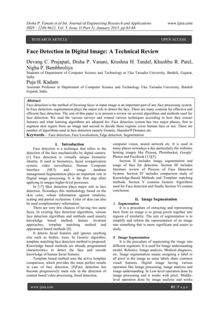 Disha P. Vanani et al Int. Journal of Engineering Research and Applications www.ijera.com
ISSN : 2248-9622, Vol. 5, Issue 1( Part 5), January 2015, pp.83-88
www.ijera.com 83 | P a g e
Face Detection in Digital Image: A Technical Review
Devang C. Prajapati, Disha P. Vanani, Krushna H. Tandel, Khushbu R. Patel,
Nigha P. Bambhroliya
Students of Department of Computer Science and Technology at Uka Tarsadia University, Bardoli, Gujarat,
India.
Puja H. Kadam
Assistant Professor at Department of Computer Science and Technology Uka Tarsadia University, Bardoli
Gujarat, India.
Abstract
Face detection is the method of focusing faces in input image is an important part of any face processing system.
In Face detection, segmentation plays the major role to detect the face. There are many contests for effective and
efficient face detection. The aim of this paper is to present a review on several algorithms and methods used for
face detection. We read the various surveys and related various techniques according to how they extract
features and what learning algorithms are adopted for. Face detection system has two major phases, first to
segment skin region from an image and second to decide these regions cover human face or not. There are
number of algorithms used in face detection namely Genetic, Hausdorff Distance etc.
Keywords— Face detection, Face Localization, Edge detection, Segmentation
I. Introduction
Face detection is a technique that refers to the
detection of the face mechanically by digital camera.
[1] Face detection is virtually unique biometric
identity. It used in biometrics, facial reorganization
system, video surveillance, Human Computer
Interface (HCI) and image database
management.Segmentation plays an important role in
Digital image processing. It is the first step afore
applying to images higher-level processes.
In [17] Skin detection plays major role in face
detection. Nowadays this methodology based on the
skin color, robust information against rotations,
scaling and partial occlusions. Color of skin can also
be used complimentary information.
There are very few chances of having two same
faces. In existing face detection algorithms, various
face detection algorithms and methods used namely
knowledge based method, feature invariant
approaches, template matching method and
appearance based methods [8].
It detects facial features and ignores anything
else such as bodies, trees. In Genetic algorithm,
template matching face detection method is proposed.
Knowledge based methods are already programmed
characteristics to detect the face and encode
knowledge of human facial features.
Template based method uses the active template
comparison, which provides the most perfect results
in case of face detection. [8]Face detection has
become progressively main role in the direction of
content based video processing, fraud detection,
computer vision, neural network etc. It is used in
many places nowadays a day particularly the websites
hosting images like Picassa, Photobucket, Google+
Photos and Facebook [13][5].
Section II includes image segmentation and
usage of face for detection. Section III includes
literature review of Process of Face Detection
System. Section IV includes comparison study of
Knowledge-Based Methods and Template matching
methods. Section V contains Genetic Algorithms
used for Face detection and finally Section VI contain
conclusion.
II. Image Segmentation
A. Segmentation
It is a procedure of extracting and representing
facts from an image is to group pixels together into
regions of similarity. The aim of segmentation is to
simplify and reform the representation of an image
into something that is more significant and easier to
study.
B. Image Segmentation
It is the procedure of segmenting the image into
different segments. It is used for Image understanding
model, Robotics, Image analysis, Medical diagnosis,
etc. Image segmentation means assigning a label to
all pixel in the image so same labels share common
visual features. Digital image having various
operation like Image processing, image analysis and
image understanding. In Low-level operation done by
image processing and it works with pixel. Middle-
level operation done by image analysis and works
RESEARCH ARTICLE OPEN ACCESS
 