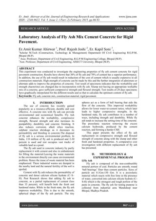 Er. Amit Ahirwar et al.Int. Journal of Engineering Research and Applications www.ijera.com
ISSN : 2248-9622, Vol. 5, Issue 2, ( Part -2) February 2015, pp.86-91
www.ijera.com 86|P a g e
Laboratory Analysis of Fly Ash Mix Cement Concrete for Rigid
Pavement.
Er.Amit Kumar Ahirwar 1
, Prof. Rajesh Joshi 2
, Er. Kapil Soni 3
,
1
Scholar M.Tech (Construction, Technology & Management) Department Of Civil Engineering R.G.P.M,
Bhopal (M.P).
2
Asso. Professor, Department of Civil Engineering, R.G.P.M Engineering College, Bhopal (M.P).
3
Asst. Professor, Department of Civil Engineering, AISECT University, Bhopal (M.P).
ABSTRACT
This experiment was conducted to investigate the engineering properties of fly ash cement concrete for rigid
pavement construction. Results have shown that 30% of fly ash and 70% of cement has a superior performance.
In addition, the use of fly ash would result in reduction of the cost of cement which is usually expensive in all
construction materials. High strength of concrete can be made by this and the further integration of admixture or
alternate adds to improve the properties of concrete. Test result of specimens indicates that the workability and
strength chacteristcs are changed due to incorporation with fly ash. Slump test having an appropriate workable
mix of a concrete, gave sufficient compressive strength and flexural strength. Test results of 28 days specimens
have graphically interpolated for the different results and so that to calculate the optimum content of fly ash.
Keywords: Fly ash, concrete mix, construction material, rigid pavement.
I. INTRODUCTION
The use of concrete has recently gained
popularity as a resource-efficient, durable and cost
effective. A concrete mix with fly ash can provide
environmental and economical benefits. Fly Ash
concrete enhances the workability, compressive
strength, flexural strength and also increases its
pumpability, durability and concrete finishing. It
also reduces corrosion, alkali silica reaction,
sulphate reaction shrinkage as it decreases its
permeability and bleeding in concrete.The disposal
of fly ash is a serious environmental problem. In
India, 110 million of fly ash is produced and 2-30
percent is used and rest occupies vast tracks of
valuable land as a pond.
The fly ash used in concrete industry by partly
replacement it with cement and also in embankment
for filling the material.Leaving the waste materials
to the environment directly can cause environmental
problem. Hence the reuse of waste material has been
emphasized. These industrial wastes are dumped in
the nearby land and the natural fertility of the soil is
spoiled.
Cement with fly ash reduces the permeability of
concrete and dense calcium silicate hydrate (C–S–
H). Past Research shows that adding fly ash to
concrete, as a partial replacement of cement (less
than 35 percent), will benefit both the fresh and
hardened states. While in the fresh state, the fly ash
improves workability. This is due to the smooth,
spherical shape of the fly ash particle. The tiny
spheres act as a form of ball bearing that aids the
flow of the concrete. This improved workability
allows for lower water-to-cement ratios, which later
leads to higher compressive strengths. In the
hardened state, fly ash contributes in a number of
ways, including strength and durability. While fly
ash tends to increase the setting time of the concrete.
The pozzolanic reaction removing the excess
calcium hydroxide, produced by the cement
reaction, and forming a harder CSH.
This paper presents the effect of fly ash
replacement on compressive strength and flexural
strength of concrete along with the slump and other
fresh and hardened properties. A comparative cost
investigation with different replacement of fly ash
has presented.
II. METHODOLOGY &
EXPERIMENTAL PROGRAM
I.Fly Ash
Fly ash is composed of the non-combustible
mineral portion of coal. Particles are smooth, round
„ball bearings‟ finer than cement particles. Sizes of
particle are 0.1Gm-150 Gm. It is a pozzolanic
material which reacts with free lime in the presence
of water, converted into calcium silicate hydrate (C-
S-H) which is the strongest and tough portion of the
paste in concrete. The fly ash for testing purpose is
collected from industrial area Mandideep near
Bhopal, Madhya Pradesh.
RESEARCH ARTICLE OPEN ACCESS
 