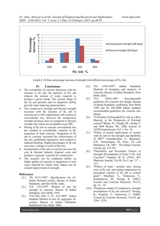 Er. Amit Ahirwar et al.Int. Journal of Engineering Research and Applications www.ijera.com
ISSN : 2248-9622, Vol. 5, Issue 2, ( Part -2) February 2015, pp.86-91
www.ijera.com 91|P a g e
Graph.4: 28 Days percentage increase of strength with different percentage of Fly Ash.
IV. Conclusions
 The workability of concrete decreases with the
increase in fly ash, the particles of Fly ash
reduces the amount of water required to
produce a given slump. The circular shape of
the fly ash particles and its dispersive ability
provide water reducing characteristics.
 The compressive strength and flexural strength
increases with the increase of fly ash in
concrete up to 30% replacement with cement in
conventional mix, however the compressive
strength increases more as compared to flexural
strength, the values are acceptable as per IRC.
 Mixing of fly ash in concrete conventional mix
has resulted in considerable variation in the
properties of fresh concrete. Integration of fly
ash in concrete increased the cohesiveness of
the mix, prohibited segregation and resulted in
reduced bleeding. Higher percentages of fly ash
can cause a change in color of the mix.
 Incorporation of fly ash in concrete can save the
coal & thermal industry disposal costs and
produce a „greener‟ concrete for construction.
 The research can be conducted further on
higher grades of concrete or integration of such
waste material by which more impact can be
created improvement of strength.
References
[1.] “IS: 8112-1989”. Specifications for 43-
Grade Portland cement, Bureau of Indian
Standards, and New Delhi, India.
[2.] “I.S: 516-1959”. Method of test for
strength of concrete, Bureau of Indian
Standards, New Delhi, 1959.
[3.] “I.S:2386 (Part I, IV, VI)-1988”. Indian
standard Method of test for aggregate for
concrte, Bureau of Indian Standards,
Reaffirmed, New Delhi, 2000.
[4.] “IS: 1199-1959”. Indian Standards
Methods of Sampling and Analysis of
Concrete, Bureau of Indian Standards, New
Delhi, India.
[5.] “I.S: 10262-198”. Recommended
guidelines for concrete mix design, Bureau
of Indian Standards, reaffirmed, New Delhi
1999 and IS: 456:2000 Indian standard
recommended guidelines for concrete mix
design.
[6.] “Utilization of Discarded Fly Ash as a Raw
Material in the Production of Portland
cement” Bhatty, JI., J Gajda, PE., Botha, F.
and MM Bryant, PG. 2006 Journal of
ASTM International, Vol. 3, No. 10.
[7.] “Effect of partial replacement of cement
with fly ash on the strength and durability
of HPC” Gopalakrishna, S., Rajamane,
N.P., Neelamegam, M., Peter, J.A. and
Dattatreya, J.K. 2001. The Indian Concrete
Journal, pp. 335-341.
[8.] “Nucleation and Pozzolanic Factors in
Strength Development of Class F Fly Ash
Concrete”, Gopalan, M. K. (1993), ACI
Materials Journal, Vol.90, No.2, pp. 117 –
121.
[9.] “Effects of water / powder ratio, mixing
ratio of fly ash, and curing temperature on
pozzolanic reaction of fly ash in cement
paste”, Hanehara, S., Tomosawa, F.,
Kobayakawa, M., Hwang, K. (2001),
Cement and Concrete Research, Vol.31,
pp. 31 – 39.
[10.] “Prediction model of compressive strength
development of fly ash concrete”, Hwang,
K., Noguchi, T., Tomosawa, F. (2004),
Cement & Concrete Research, Vol.34, pp.
2269 –2276.
0
1
2
3
4
5
6
7
8
9
10
10% 20% 30% 40%
Compressive strength (28 Days)
Flexural strength (28 Days)
Fly Ash %
Percentage
increase%
 