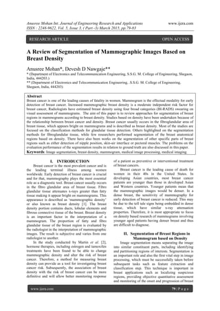 Anusree Mohan Int. Journal of Engineering Research and Applications www.ijera.com
ISSN : 2248-9622, Vol. 5, Issue 3, ( Part -3) March 2015, pp.79-83
www.ijera.com 79 | P a g e
A Review of Segmentation of Mammographic Images Based on
Breast Density
Anusree Mohan*, Devesh D Nawgaje**
* (Department of Electronics and Telecommunication Engineering, S.S.G. M. College of Engineering, Shegaon,
India, 444203.)
** (Department of Electronics and Telecommunication Engineering, .S.S.G. M. College of Engineering,
Shegaon, India, 444203)
Abstract
Breast cancer is one of the leading causes of fatality in women. Mammogram is the effectual modality for early
detection of breast cancer. Increased mammographic breast density is a moderate independent risk factor for
breast cancer, Radiologists have estimated breast density using four broad categories (BI-RADS) swearing on
visual assessment of mammograms. The aim of this paper is to review approaches for segmentation of breast
regions in mammograms according to breast density. Studies based on density have been undertaken because of
the relationship between breast cancer and density. Breast cancer usually occurs in the fibroglandular area of
breast tissue, which appears bright on mammograms and is described as breast density. Most of the studies are
focused on the classification methods for glandular tissue detection. Others highlighted on the segmentation
methods for fibroglandular tissue, while few researchers performed segmentation of the breast anatomical
regions based on density. There have also been works on the segmentation of other specific parts of breast
regions such as either detection of nipple position, skin-air interface or pectoral muscles. The problems on the
evaluation performance of the segmentation results in relation to ground truth are also discussed in this paper.
Keywords: Image segmentation, breast density, mammogram, medical image processing, medical imaging.
I. INTRODUCTION
Breast cancer is the most prevalent cancer and is
the leading terminal illness among women
worldwide. Early detection of breast cancer is crucial
and for that, mammography plays the most essential
role as a diagnostic tool. Breast cancer usually occurs
in the fibro glandular area of breast tissue. Fibro
glandular tissue attenuates x-rays greater than fatty
tissue making it appear bright on mammograms. This
appearance is described as „mammographic density‟
or also known as breast density [1]. The breast
density portion contains ducts, lobular elements and
fibrous connective tissue of the breast. Breast density
is an important factor in the interpretation of a
mammogram. The proportion of fatty and fibro
glandular tissue of the breast region is evaluated by
the radiologist in the interpretation of mammographic
images. The result is subjective and varies from one
radiologist to another.
In the study conducted by Martin et al. [2],
hormone therapies, including estrogen and tamoxifen
treatments have been found to be able to change
mammographic density and alter the risk of breast
cancer. Therefore, a method for measuring breast
density can provide as a tool for investigating breast
cancer risk. Subsequently, the association of breast
density with the risk of breast cancer can be more
definitive and will allow better monitoring response
of a patient as preventive or interventional treatment
of breast cancers.
Breast cancer is the leading cause of death for
women in their 40s in the United States. In
developing Asian countries, most breast cancer
patients are younger than those in developed Asian
and Western countries. Younger patients mean that
the mammographic images would be denser. In a
dense breast, the sensitivity of mammography for
early detection of breast cancer is reduced. This may
be due to the tell tale signs being embedded in dense
tissue, which have similar x-ray attenuation
properties. Therefore, it is most appropriate to focus
on density based research of mammograms involving
younger aged patients having denser breast and thus
are difficult to diagnose.
II. Segmentation of Breast Regions in
Mammogram based on Density
Image segmentation means separating the image
into similar constituent parts, including identifying
and partitioning regions of interests. Segmentation is
an important role and also the first vital step in image
processing, which must be successfully taken before
subsequent tasks such as feature extraction and
classification step. This technique is important in
breast applications such as localizing suspicious
regions, providing objective quantitative assessment
and monitoring of the onset and progression of breast
RESEARCH ARTICLE OPEN ACCESS
 