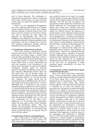 Anusree Mohan Int. Journal of Engineering Research and Applications www.ijera.com
ISSN : 2248-9622, Vol. 5, Issue 3, ( Part -3) March 2015, pp.79-83
www.ijera.com 81 | P a g e
such as breast ultrasound. The combination of
mammogram and ultrasound is effective in depicting
breast cancer. Therefore, there is a need to develop a
system, which can segment the glandular tissue area
automatically.
Ferrari et al. [11] segmented the fibroglandular
disc with a statistical method based on a Gaussian
mixture modeling. Mixtures of up to four weighted
Gaussians represent a particular density class in the
breast. Grey-level statistics of the pectoral muscles
were used to determine the tissue region that
represents the fibro-glandular disc. Ols´en &
Mukhdoomi used Minimum Cross-Entropy to obtain
an optimum threshold for detecting glandular tissue
automatically. The idea of Masek [12] is used for
fully automated segmentation algorithm extracting
the glandular tissue disc from mammograms
2.3 Classification of Breast based on Density
There exists numerous classification research
based on breast density. Miller and Astley [8] used
granulometry and texture energy to classify breast
tissue into fatty and glandular breast types. Taylor et
al. [10] classified fatty and dense breast types using
an automated method of extracting the Region of
Interest (ROI) based on texture. Karssemeijer [6]
used four categories in the classification of the
density. Bovis and Singh [11] analysed two different
classification methods, which are four-class
categories according to the BIRADS system and two-
class categories, differentiating between dense and
fatty breast types. Sets of classifier outputs are
combined using six different classifier combination
rules proposed by Kittler et al. [12] and the results
were compared. The results showed that the
classification based on BIRADS system for the four-
class categories (average recognition rate, 71.4%) is a
challenging task in comparison to the two-class
categories (average recognition rate, 96.7%). Zhou et
al. classified breast density into one of four BIRADS
categories according to the characteristic features of
gray level histogram . They found that the correlation
between computer-estimated percent dense area and
radiologist manual segmentation was 0.94 and 0.91
with root-mean-square (RMS) errors at 6.1% and
7.2%, respectively, for CC and MLO views.
Matsubara, et al. [10] divided breast mammogram
images into three regions using variance histogram
analysis and discriminant analysis. Then, they
classify it into four categories, which are (1) fatty, (2)
mammary gland diffuseness, (3) non-uniform high
density, and (4) high density, by using the ratios of
each of the three regions.
2.4 Segmentation of Breast Anatomical Regions
Only a small group of researchers have done
segmentation based on breast tissue anatomy. By
doing segmentation based on the breast anatomy,
more detailed divisions can be made. For example,
with the detection of breast edge, distortion in breast
structure and the nipple position in the breast will be
detectable. This will also help in diagnosis. The
segmentation method proposed by Karssemeijer [6]
allowed subdivision of a mammogram into three
distinct areas: breast tissue, pectoral muscle and
background. For research on segmentation of breast
regions into different densities, the suppression of
pectoral muscle is not so significant. Instead, pectoral
muscle can be used as a reference in estimating the
area of glandular tissue . According to Karssemeijer,
the density of the pectoral can be used as a reference
for interpretation of densities in the breast tissue area,
where regions of similar brightness with the pectoral
will most likely correspond to fibro-glandular tissue.
Saidin et al. used graph cut algorithm on
mammograms to segment breast regions into the
background, skin-air interface, fatty, glandular and
pectoral muscle . Aylward et al. segmented the breast
into five regions using a combination of geometric
(Gradient magnitude ridge traversal) and statistical
(Gaussian mixture modeling) method [12]. The five
regions that they segmented are the background,
uncompressed fat, fat, dense tissue and muscle. Most
of the work done on segmentation of breast
anatomical regions, automatically will detect the
fibroglandular disc..
2.5 Segmentation of Other Specific Breast Region
in Breast Density Research
Most of the density based breast segmentation
system involves pre-processing. Image processing
technique is usually employed to detect the boundary
of the breast region and to remove markers in
background area of mammograms. Breast boundary
detection (breast contour, breast edge, skin-air
interface detection or also called skin-line estimation)
is considered as an initial and essential pre-
processing step. The purpose is to enable abnormality
detection to be limited to the breast area without
influenced from the background. By limiting the area
to be processed into a specific region in an image, the
accuracy and efficiency of segmentation algorithms
could be increased. However, failure to detect breast
skin-line accurately, could lead to the situation
whereby a lesion which is located near to the breast
edge may be missed . Usually, research carried out on
the segmentation and classifications of glandular
tissue based on density would also give rise to the
suppression of pectoral muscle in order to avoid
incorrect segmentations. Several studies have been
conducted on the suppression of pectoral muscle in
the segmentation and classification of glandular
tissue. In 1998, Karssemeijer proposed an automatic
classification of density patterns in mammograms,
including a method for automatic segmentation of the
pectoral muscle in oblique mammograms, using the
 