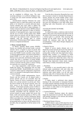 Mr. Dinesh. S. Banabakode Int. Journal of Engineering Research and Applications www.ijera.com
ISSN: 2248-9622, Vol. 5, Issue 10, (Part - 2) October 2015, pp.90-95
www.ijera.com 91 | P a g e
can be completed in different ways. The most
occurring technique is an artificial intelligence type.
A system also uses neural networks technique with
great effect.
Anomaly-based Intrusion Detection has some
limitations such as a high false positive rate and the
ability to be fooled by a correctly delivered attack.
Various attempts have been made to address the
relevant issues with the help of many techniques. A
wireless intrusion detection system (WIDS) analyzes
and detects the radio spectrum in effect of positive
assertions of unrecognized users, rogue access points
and the use of various wireless attack tools. WIDS
system check the network with the help of wireless
LAN and if any malicious node is detected then it
suddenly send the message alert to system
administrator. With the help of MAC address wireless
devices is compared and detected.
3. Misuse Anomaly Based:-
In Misuse Anomaly Based system (MABS),
Sensors are installed and activated inside a private
network. Server is hosted in secure & private data
centre and is accessible on the Internet. Users can
access the MABS Console anywhere using internet.
A network implementation is not much secured than a
hosted MABS. It is very much secure, because in
between server and node, and between node to server
console data flow is encrypted. In hosted MABS,
sensor is present and it has some small configuration
system in network and this sensor is always looking
on a network over a secure SSL connection.
In a large organization, small network cannot
handle the system. The organization who use large
network host MABS. Hosted MABS uses a sensor in
a network without special configuration requirement
and it is on demand of subscription based software in
a service network.
In a network MABS implementation, Server,
Sensors and the Console are all placed inside a
private network and are not accessible from the
internet. Sensors & Server communicate with each
other over a private network via private port. Since
the Server hosted on the private network, users can
allow access to the Console within the private
network. A DoS attack normally consist of efforts to
temporarily or shortly disturb or deactivate services
of a node connected via internet. Perpetrators of DoS
normally surrounded with the important sites or
services hosted on money landed web servers like
banks, credit card payment gateway as Well as with
even root name servers. Internet Architecture Board
(IBA) is provided some sort of protocol which should
not be breakable to the DoS attack. So they are
giving proper policy or rules to the all internet service
providers, they are applicable to all the nations in the
world.
From the above discussion, Researcher have seen
that our project is based on Anomaly Based Intrusion
System, because the second module which I have
created function in the same manner. It also tracks
down the attacking node in a flooding stage. And it
also gives the information to the other nodes about
attacking node what Researcher call as malicious
node.
ATTACK ON AD HOC NETWORK
a. Black Hole
In a black hole attack, a malicious node involved
makes a fake route in the network and sends to the all
the nodes of the network and spreads the message of
a shortest path in a network. After receiving this
message all the traffic moves on that fake path
towards the malicious node with the help of
eavesdropping or DoS attack through dropping the
received packets.
b. Denial of Service
Denial of service attacks ultimate aim is to
disturb the normal network and involve the malicious
node in the network. In this technique they use a
routing table overflow and sleep deprivation torture.
Routing table overflow is a technique in which
malicious node is attacks a bulky amount of data on a
node in a network for which that node is busy for
flooding and leaves the important data in the network.
Through sleep deprivation torture attack, targeted
nodes battery is totally consumed by this attack.
c. Wormhole
Wormhole is very powerful attack in this two
infected nodes communicate with each other and
diverts all the traffic of network. for e.g. node A is
malicious node which builds a set up with other
malicious node of B, in between they set up a tunnel
and all the traffic of network is diverted to them.
d. Replay
A replay attack is performed when attacker
listening to the conversation or transaction between
two nodes and puts important messages like password
or authentication message from conversation and use
this in future to make attack on the legitimate user
pretending as real sender.
e. Location Disclosure
In a Location disclosure attack, the attacker
targets the requirement of a network. They monitor or
send probing messages to the network and searches
the place of a targeted node.
f. Distributed Denial of Service
A DDoS attack is same as DoS attack but one of
the differences is that in DoS attack performed on one
node and DDoS attack is performed on many nodes.
 