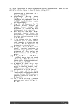 Mr. Dinesh. S. Banabakode Int. Journal of Engineering Research and Applications www.ijera.com
ISSN: 2248-9622, Vol. 5, Issue 10, (Part - 2) October 2015, pp.90-95
www.ijera.com 95 | P a g e
Engineering and Its Applications, Vol. 3,
No. 6, pp. 24-29 (2010)
[6] ShabanaMehfuz, Doja,M.N.: Swarm
Intelligent Power-Aware Detection of
Unauthorized and Compromised Nodes in
MANETs”, Journal of Artificial Evolution
and Applications (2008) .
[7] Song M., and Rajasekaran S., “A
Transaction Mapping Algorithm for
Frequent Itemsets Mining," IEEE
Transactions On Knowledge And Data
Engineering, vol. 18, no. 4, April 2006.
[8] Sanjit Biswas and Robert Morris : "ExOR:
Opportunistic MultiHop Routing for
Wireless Networks ", IEEE Transactions On
Knowledge And Data Engineering, vol. 22,
no. 13, May 2010.
[9] X. Tan, B. Bhanu, and Y. Lin, “Fingerprint
classification based on learned features,”
IEEE Transactions on Systems, Man, and
Cybernetics, Part C: Applications and
Reviews, Vol. 35, 2005, pp. 287-300.
[10] R. Cappelli, A. Lumini, D. Maio, and D.
Maltoni, “Fingerprint classification by
directional image partitioning,” IEEE
Transactions on Pattern Analysis and
Machine Intelligence, Vol. 21, 1999, pp.
402-421.
[11] R. Cappelli, M. Ferrara, and D. Maltoni,
“Fingerprint indexing based on minutia
cylinder-code,” IEEE Transactions on
Pattern Analysis and Machine Intelligence,
Vol. 33, 2011, pp. 1051-1057.
[12] R. Cappelli, M. Ferrara, and D. Maio,
“Candidate list reduction based on the
analysis of fingerprint indexing scores,”
IEEE Transactions on Information Forensics
and Security, Vol. 6, 2011, pp. 1160-1164.
[13] K. C. Leung and C. H. Leung,
“Improvement of fingerprint retrieval by a
statistical classifier,” IEEE Transactions on
Information Forensics and Security, Vol. 6,
2011, pp. 59-69.
[14] Lim E., Jiang X., and Yau W., “Fingerprint
quality and validity analysis," ICIP, pp. 469-
472, 2002.
 