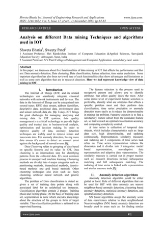 Shweta Bhatia Int. Journal of Engineering Research and Applications www.ijera.com
ISSN: 2248-9622, Vol. 5, Issue 11, (Part - 1) November 2015, pp.82-85
www.ijera.com 82 |
P a g e
Analysis on different Data mining Techniques and algorithms
used in IOT
Shweta Bhatia1
, Sweety Patel2
1 Assistant Professor, Shri Ramkrishna Institute of Computer Education &Applied Sciences, Sarvajanik
Education Society, Athwagate, Surat, India
2 Assistant Professor, S.V.Patel College of Management and Computer Application, sumul dairy raod, surat.
Abstract
In this paper, we discusses about five functionalities of data mining in IOT that affects the performance and that
are: Data anomaly detection, Data clustering, Data classification, feature selection, time series prediction. Some
important algorithm has also been reviewed here of each functionalities that show advantages and limitations as
well as some new algorithm that are in research direction. Here we had represent knowledge view of data
mining in IOT.
I. Introduction
The Internet of Things (IOT) and its related
technologies can seamlessly integrate classical
networks with network instruments and devices. The
data in the Internet of Things can be categorized into
several types: RFID data stream, address identifiers,
descriptive data, positional data, environment data
and sensor network data etc. [1]. Today, IOT brings
the great challenges for managing, analysing and
mining data. In IOT systems, data quality
management is a critical technology to provide high-
quality and trusted data to business-level analysis,
optimization and decision making. In order to
improve quality of data, anomaly detection
techniques are widely used to remove noises and
inaccurate data. For anomaly detection, having more
data means it’s easier to detect an unusual event
against the background of normal events [3].
Data Clustering refers to grouping of data based
on specific features and its value. In IOT, Data
clustering is an intermediate step for identifying
patterns from the collected data. It’s most common
process in unsupervised machine learning. Clustering
methods are divided into 4 major categories such as:
partitioning methods, hierarchical methods, density-
based methods and grid based methods. Other
clustering techniques also exist such as: fuzzy
clustering, artificial neural network and generic
algorithms.
The problem of Data classification is stated as:
given a set of training data points along with
associated label for an unlabelled test instances.
Classification algorithm contain 2 phases: Training
phase and Testing phase. On the basis of training data
set, segmentation is done which encodes knowledge
about the structure of the groups in form of target
variable. Thus classification problem is referred to as
supervised learning.
The feature selection is the process used to
recognized pattern and allows you to identify
attributes that affect quality index the most. After
some initial level of experiment feature selection is
preferable, identify what are attributes that affects a
specific problem most and then perform data
classification, time series prediction or anomaly
detection more easily as it reduce the dimensionality
in mining the problem. Features selection is to find a
satisfactory feature subset from the candidate feature
set, so that to reach an optimal classification accuracy
and computing complexity control.
A time series is collection of temporal data
objects, which includes characteristics such as: large
data size, high dimensionality, and updating
continuously. Representation, similarity measures
and indexing are 3 components of time series task
relies on. Time series representation reduces the
dimension and it divides into 3 categories: model
based representation, non-adaptive data
representation and adaptive data representation. The
similarity measure is carried out in proper manner
such as: research directions include subsequence
matching and full subsequence matching. The
indexing of time series is linked with representation
and similar measure tools [2].
II. Anomaly detection algorithms
Anomaly detection algorithm could be either
global or local. Role of different algorithms that can
be used for IOT with data anomaly are nearest
neighbour-based anomaly detection, clustering based
anomaly detection, statistical anomaly detection, and
spectral anomaly detection.
NN based algorithms assign the anomaly score
of data occurrences relative to their neighborhood.
Nearest-neighbor (NN) based anomaly detection are
broadly used in areas such as: for finding similar
RESEARCH ARTICLE OPEN ACCESS
 
