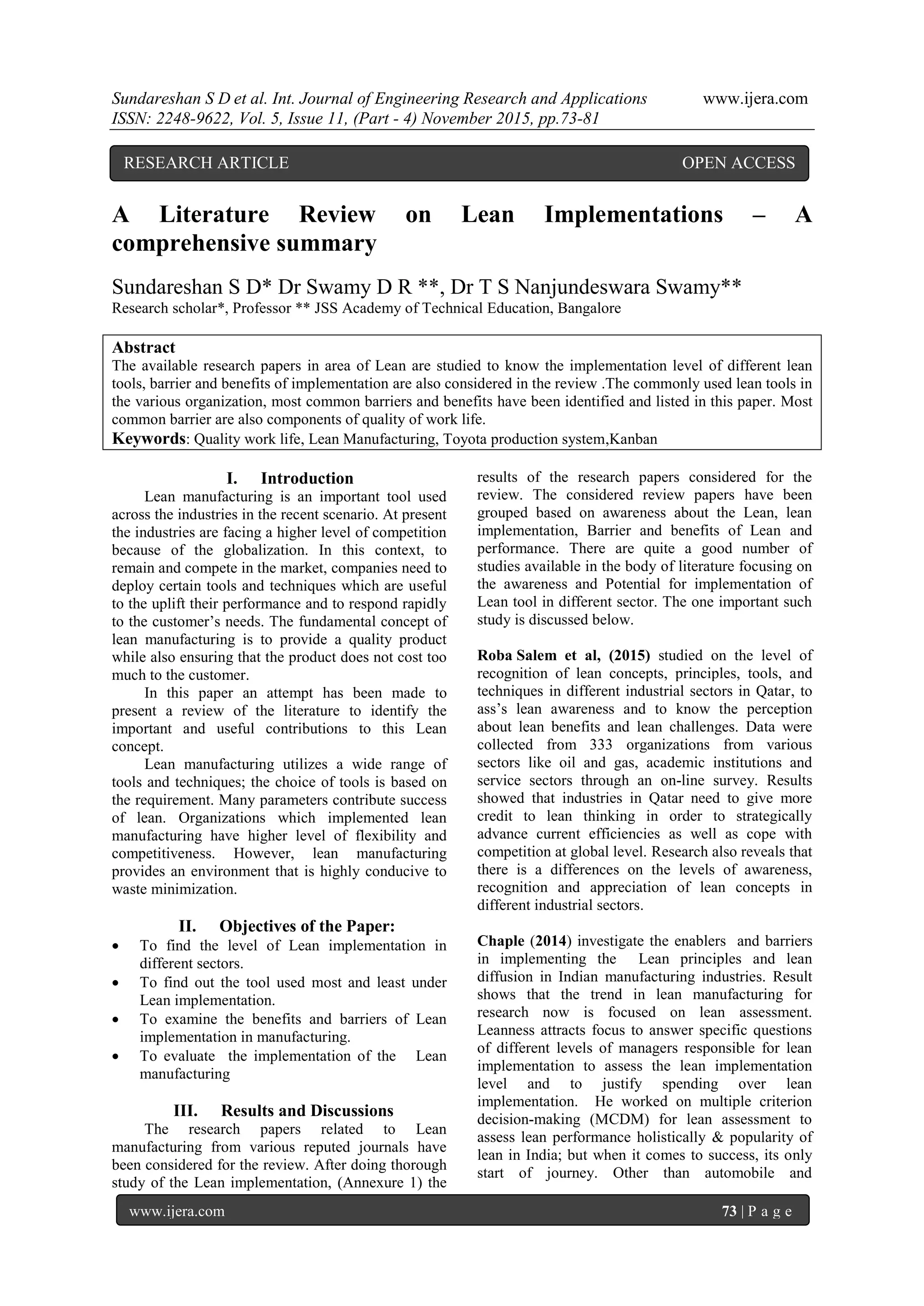 Sundareshan S D et al. Int. Journal of Engineering Research and Applications www.ijera.com
ISSN: 2248-9622, Vol. 5, Issue 11, (Part - 4) November 2015, pp.73-81
www.ijera.com 73 | P a g e
A Literature Review on Lean Implementations – A
comprehensive summary
Sundareshan S D* Dr Swamy D R **, Dr T S Nanjundeswara Swamy**
Research scholar*, Professor ** JSS Academy of Technical Education, Bangalore
Abstract
The available research papers in area of Lean are studied to know the implementation level of different lean
tools, barrier and benefits of implementation are also considered in the review .The commonly used lean tools in
the various organization, most common barriers and benefits have been identified and listed in this paper. Most
common barrier are also components of quality of work life.
Keywords: Quality work life, Lean Manufacturing, Toyota production system,Kanban
I. Introduction
Lean manufacturing is an important tool used
across the industries in the recent scenario. At present
the industries are facing a higher level of competition
because of the globalization. In this context, to
remain and compete in the market, companies need to
deploy certain tools and techniques which are useful
to the uplift their performance and to respond rapidly
to the customer‘s needs. The fundamental concept of
lean manufacturing is to provide a quality product
while also ensuring that the product does not cost too
much to the customer.
In this paper an attempt has been made to
present a review of the literature to identify the
important and useful contributions to this Lean
concept.
Lean manufacturing utilizes a wide range of
tools and techniques; the choice of tools is based on
the requirement. Many parameters contribute success
of lean. Organizations which implemented lean
manufacturing have higher level of flexibility and
competitiveness. However, lean manufacturing
provides an environment that is highly conducive to
waste minimization.
II. Objectives of the Paper:
 To find the level of Lean implementation in
different sectors.
 To find out the tool used most and least under
Lean implementation.
 To examine the benefits and barriers of Lean
implementation in manufacturing.
 To evaluate the implementation of the Lean
manufacturing
III. Results and Discussions
The research papers related to Lean
manufacturing from various reputed journals have
been considered for the review. After doing thorough
study of the Lean implementation, (Annexure 1) the
results of the research papers considered for the
review. The considered review papers have been
grouped based on awareness about the Lean, lean
implementation, Barrier and benefits of Lean and
performance. There are quite a good number of
studies available in the body of literature focusing on
the awareness and Potential for implementation of
Lean tool in different sector. The one important such
study is discussed below.
Roba Salem et al, (2015) studied on the level of
recognition of lean concepts, principles, tools, and
techniques in different industrial sectors in Qatar, to
ass‘s lean awareness and to know the perception
about lean benefits and lean challenges. Data were
collected from 333 organizations from various
sectors like oil and gas, academic institutions and
service sectors through an on-line survey. Results
showed that industries in Qatar need to give more
credit to lean thinking in order to strategically
advance current efficiencies as well as cope with
competition at global level. Research also reveals that
there is a differences on the levels of awareness,
recognition and appreciation of lean concepts in
different industrial sectors.
Chaple (2014) investigate the enablers and barriers
in implementing the Lean principles and lean
diffusion in Indian manufacturing industries. Result
shows that the trend in lean manufacturing for
research now is focused on lean assessment.
Leanness attracts focus to answer specific questions
of different levels of managers responsible for lean
implementation to assess the lean implementation
level and to justify spending over lean
implementation. He worked on multiple criterion
decision-making (MCDM) for lean assessment to
assess lean performance holistically & popularity of
lean in India; but when it comes to success, its only
start of journey. Other than automobile and
RESEARCH ARTICLE OPEN ACCESS
 