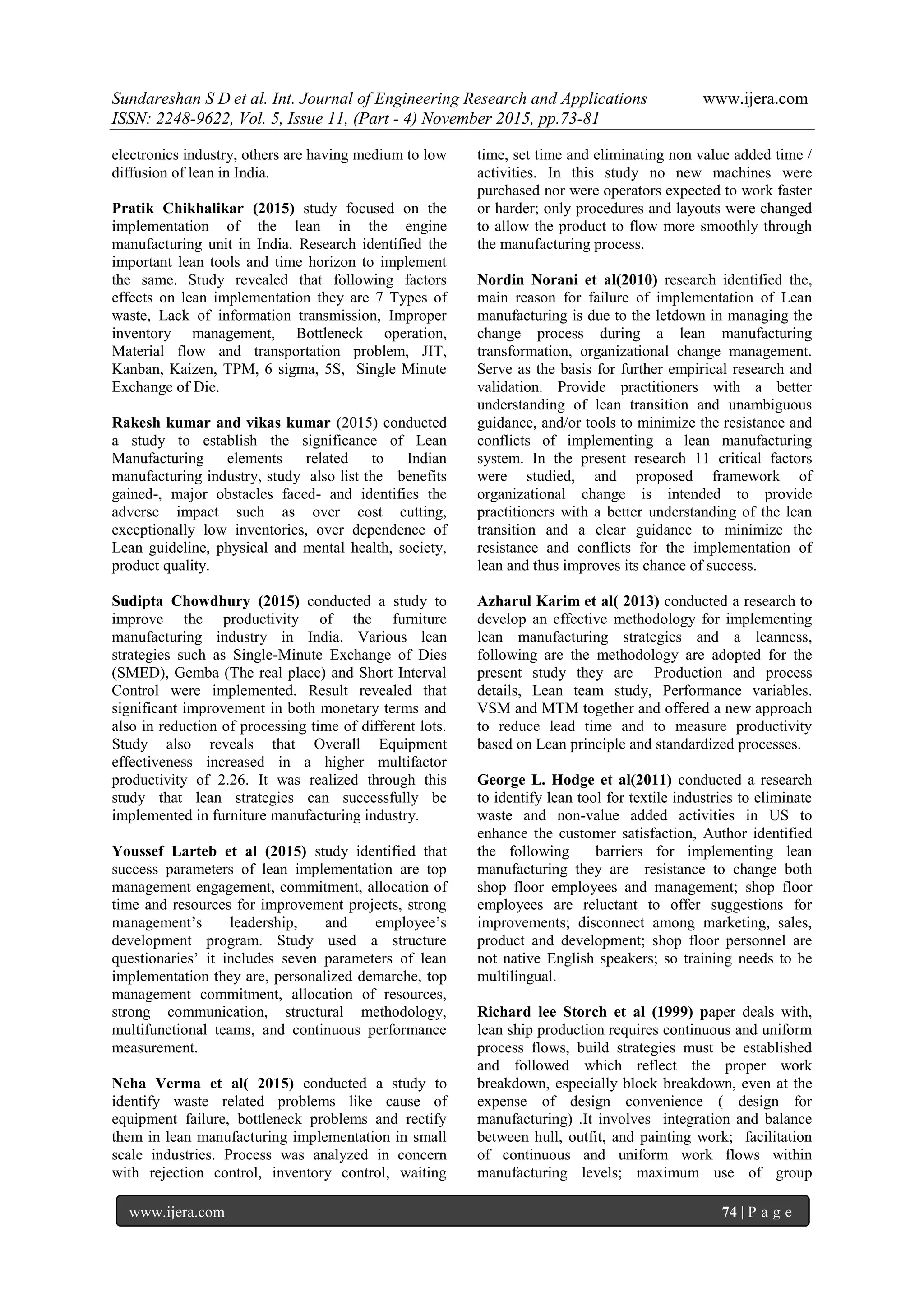 Sundareshan S D et al. Int. Journal of Engineering Research and Applications www.ijera.com
ISSN: 2248-9622, Vol. 5, Issue 11, (Part - 4) November 2015, pp.73-81
www.ijera.com 74 | P a g e
electronics industry, others are having medium to low
diffusion of lean in India.
Pratik Chikhalikar (2015) study focused on the
implementation of the lean in the engine
manufacturing unit in India. Research identified the
important lean tools and time horizon to implement
the same. Study revealed that following factors
effects on lean implementation they are 7 Types of
waste, Lack of information transmission, Improper
inventory management, Bottleneck operation,
Material flow and transportation problem, JIT,
Kanban, Kaizen, TPM, 6 sigma, 5S, Single Minute
Exchange of Die.
Rakesh kumar and vikas kumar (2015) conducted
a study to establish the significance of Lean
Manufacturing elements related to Indian
manufacturing industry, study also list the benefits
gained-, major obstacles faced- and identifies the
adverse impact such as over cost cutting,
exceptionally low inventories, over dependence of
Lean guideline, physical and mental health, society,
product quality.
Sudipta Chowdhury (2015) conducted a study to
improve the productivity of the furniture
manufacturing industry in India. Various lean
strategies such as Single-Minute Exchange of Dies
(SMED), Gemba (The real place) and Short Interval
Control were implemented. Result revealed that
significant improvement in both monetary terms and
also in reduction of processing time of different lots.
Study also reveals that Overall Equipment
effectiveness increased in a higher multifactor
productivity of 2.26. It was realized through this
study that lean strategies can successfully be
implemented in furniture manufacturing industry.
Youssef Larteb et al (2015) study identified that
success parameters of lean implementation are top
management engagement, commitment, allocation of
time and resources for improvement projects, strong
management‘s leadership, and employee‘s
development program. Study used a structure
questionaries‘ it includes seven parameters of lean
implementation they are, personalized demarche, top
management commitment, allocation of resources,
strong communication, structural methodology,
multifunctional teams, and continuous performance
measurement.
Neha Verma et al( 2015) conducted a study to
identify waste related problems like cause of
equipment failure, bottleneck problems and rectify
them in lean manufacturing implementation in small
scale industries. Process was analyzed in concern
with rejection control, inventory control, waiting
time, set time and eliminating non value added time /
activities. In this study no new machines were
purchased nor were operators expected to work faster
or harder; only procedures and layouts were changed
to allow the product to flow more smoothly through
the manufacturing process.
Nordin Norani et al(2010) research identified the,
main reason for failure of implementation of Lean
manufacturing is due to the letdown in managing the
change process during a lean manufacturing
transformation, organizational change management.
Serve as the basis for further empirical research and
validation. Provide practitioners with a better
understanding of lean transition and unambiguous
guidance, and/or tools to minimize the resistance and
conflicts of implementing a lean manufacturing
system. In the present research 11 critical factors
were studied, and proposed framework of
organizational change is intended to provide
practitioners with a better understanding of the lean
transition and a clear guidance to minimize the
resistance and conflicts for the implementation of
lean and thus improves its chance of success.
Azharul Karim et al( 2013) conducted a research to
develop an effective methodology for implementing
lean manufacturing strategies and a leanness,
following are the methodology are adopted for the
present study they are Production and process
details, Lean team study, Performance variables.
VSM and MTM together and offered a new approach
to reduce lead time and to measure productivity
based on Lean principle and standardized processes.
George L. Hodge et al(2011) conducted a research
to identify lean tool for textile industries to eliminate
waste and non-value added activities in US to
enhance the customer satisfaction, Author identified
the following barriers for implementing lean
manufacturing they are resistance to change both
shop floor employees and management; shop floor
employees are reluctant to offer suggestions for
improvements; disconnect among marketing, sales,
product and development; shop floor personnel are
not native English speakers; so training needs to be
multilingual.
Richard lee Storch et al (1999) paper deals with,
lean ship production requires continuous and uniform
process flows, build strategies must be established
and followed which reflect the proper work
breakdown, especially block breakdown, even at the
expense of design convenience ( design for
manufacturing) .It involves integration and balance
between hull, outfit, and painting work; facilitation
of continuous and uniform work flows within
manufacturing levels; maximum use of group
 