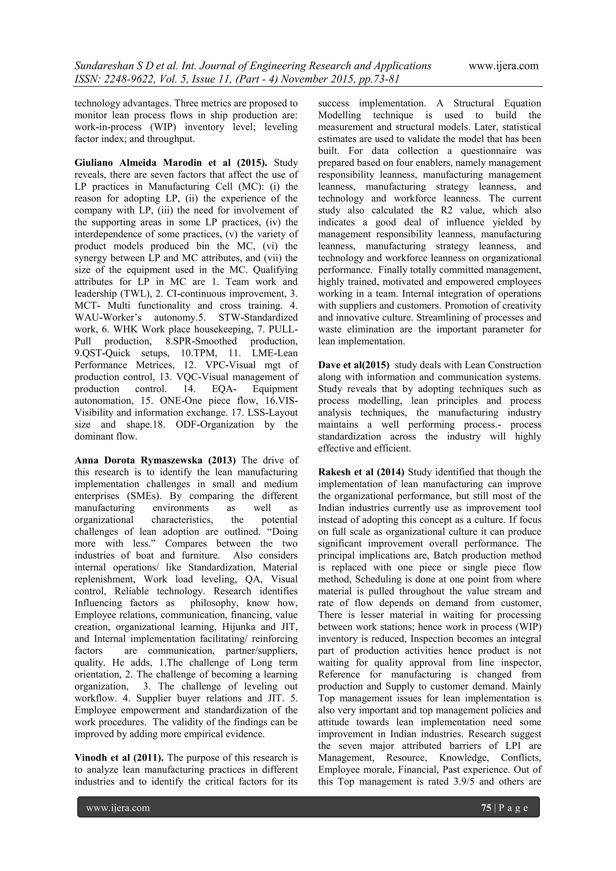 Sundareshan S D et al. Int. Journal of Engineering Research and Applications www.ijera.com
ISSN: 2248-9622, Vol. 5, Issue 11, (Part - 4) November 2015, pp.73-81
www.ijera.com 75 | P a g e
technology advantages. Three metrics are proposed to
monitor lean process flows in ship production are:
work-in-process (WIP) inventory level; leveling
factor index; and throughput.
Giuliano Almeida Marodin et al (2015). Study
reveals, there are seven factors that affect the use of
LP practices in Manufacturing Cell (MC): (i) the
reason for adopting LP, (ii) the experience of the
company with LP, (iii) the need for involvement of
the supporting areas in some LP practices, (iv) the
interdependence of some practices, (v) the variety of
product models produced bin the MC, (vi) the
synergy between LP and MC attributes, and (vii) the
size of the equipment used in the MC. Qualifying
attributes for LP in MC are 1. Team work and
leadership (TWL), 2. CI-continuous improvement, 3.
MCT- Multi functionality and cross training. 4.
WAU-Worker‘s autonomy.5. STW-Standardized
work, 6. WHK Work place housekeeping, 7. PULL-
Pull production, 8.SPR-Smoothed production,
9.QST-Quick setups, 10.TPM, 11. LME-Lean
Performance Metrices, 12. VPC-Visual mgt of
production control, 13. VQC-Visual management of
production control. 14. EQA- Equipment
autonomation, 15. ONE-One piece flow, 16.VIS-
Visibility and information exchange. 17. LSS-Layout
size and shape.18. ODF-Organization by the
dominant flow.
Anna Dorota Rymaszewska (2013) The drive of
this research is to identify the lean manufacturing
implementation challenges in small and medium
enterprises (SMEs). By comparing the different
manufacturing environments as well as
organizational characteristics, the potential
challenges of lean adoption are outlined. ―Doing
more with less.‖ Compares between the two
industries of boat and furniture. Also considers
internal operations/ like Standardization, Material
replenishment, Work load leveling, QA, Visual
control, Reliable technology. Research identifies
Influencing factors as philosophy, know how,
Employee relations, communication, financing, value
creation, organizational learning, Hijunka and JIT,
and Internal implementation facilitating/ reinforcing
factors are communication, partner/suppliers,
quality. He adds, 1.The challenge of Long term
orientation, 2. The challenge of becoming a learning
organization, 3. The challenge of leveling out
workflow. 4. Supplier buyer relations and JIT. 5.
Employee empowerment and standardization of the
work procedures. The validity of the findings can be
improved by adding more empirical evidence.
Vinodh et al (2011). The purpose of this research is
to analyze lean manufacturing practices in different
industries and to identify the critical factors for its
success implementation. A Structural Equation
Modelling technique is used to build the
measurement and structural models. Later, statistical
estimates are used to validate the model that has been
built. For data collection a questionnaire was
prepared based on four enablers, namely management
responsibility leanness, manufacturing management
leanness, manufacturing strategy leanness, and
technology and workforce leanness. The current
study also calculated the R2 value, which also
indicates a good deal of influence yielded by
management responsibility leanness, manufacturing
leanness, manufacturing strategy leanness, and
technology and workforce leanness on organizational
performance. Finally totally committed management,
highly trained, motivated and empowered employees
working in a team. Internal integration of operations
with suppliers and customers. Promotion of creativity
and innovative culture. Streamlining of processes and
waste elimination are the important parameter for
lean implementation.
Dave et al(2015) study deals with Lean Construction
along with information and communication systems.
Study reveals that by adopting techniques such as
process modelling, lean principles and process
analysis techniques, the manufacturing industry
maintains a well performing process.- process
standardization across the industry will highly
effective and efficient.
Rakesh et al (2014) Study identified that though the
implementation of lean manufacturing can improve
the organizational performance, but still most of the
Indian industries currently use as improvement tool
instead of adopting this concept as a culture. If focus
on full scale as organizational culture it can produce
significant improvement overall performance. The
principal implications are, Batch production method
is replaced with one piece or single piece flow
method, Scheduling is done at one point from where
material is pulled throughout the value stream and
rate of flow depends on demand from customer,
There is lesser material in waiting for processing
between work stations; hence work in process (WIP)
inventory is reduced, Inspection becomes an integral
part of production activities hence product is not
waiting for quality approval from line inspector,
Reference for manufacturing is changed from
production and Supply to customer demand. Mainly
Top management issues for lean implementation is
also very important and top management policies and
attitude towards lean implementation need some
improvement in Indian industries. Research suggest
the seven major attributed barriers of LPI are
Management, Resource, Knowledge, Conflicts,
Employee morale, Financial, Past experience. Out of
this Top management is rated 3.9/5 and others are
 