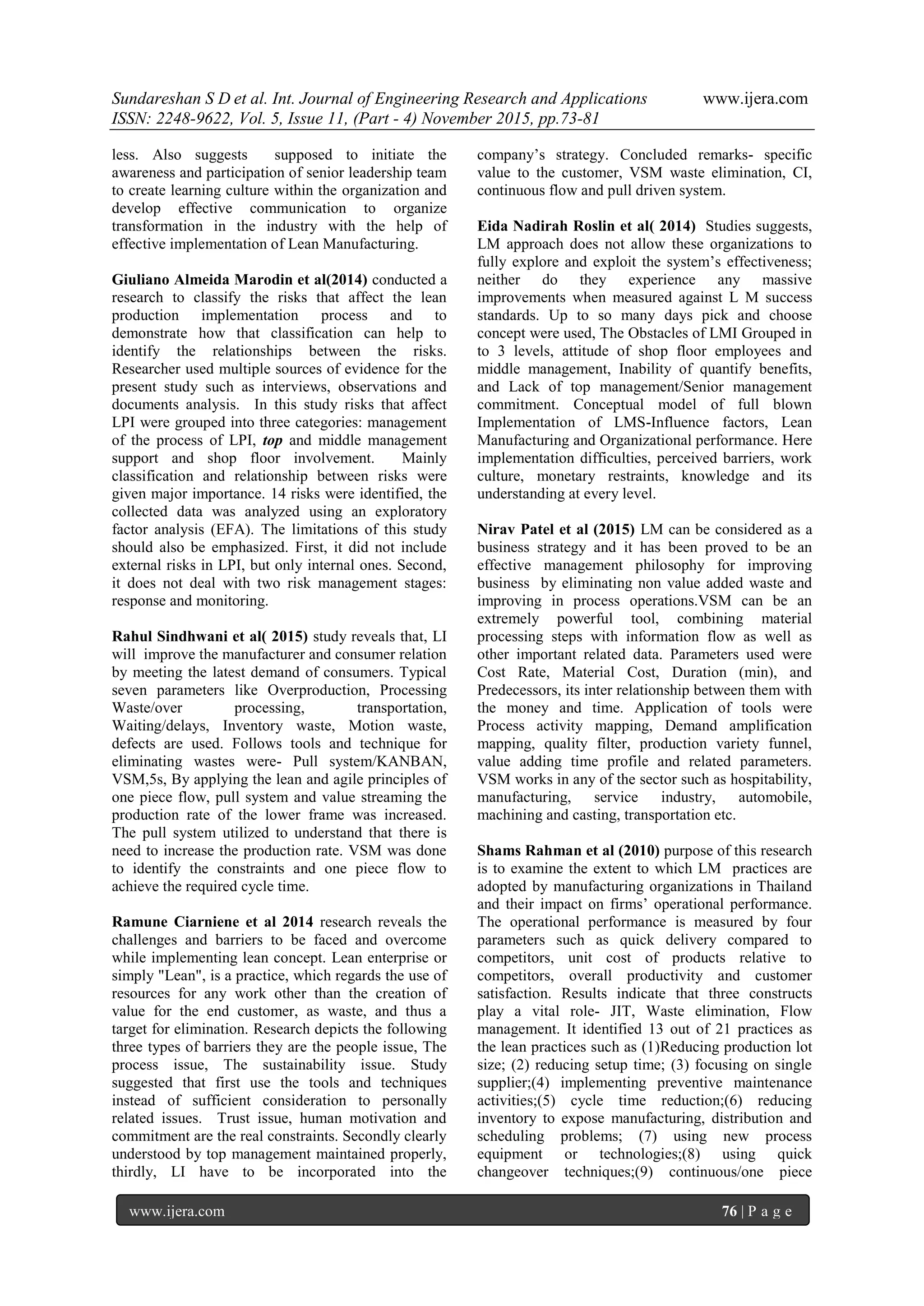 Sundareshan S D et al. Int. Journal of Engineering Research and Applications www.ijera.com
ISSN: 2248-9622, Vol. 5, Issue 11, (Part - 4) November 2015, pp.73-81
www.ijera.com 76 | P a g e
less. Also suggests supposed to initiate the
awareness and participation of senior leadership team
to create learning culture within the organization and
develop effective communication to organize
transformation in the industry with the help of
effective implementation of Lean Manufacturing.
Giuliano Almeida Marodin et al(2014) conducted a
research to classify the risks that affect the lean
production implementation process and to
demonstrate how that classification can help to
identify the relationships between the risks.
Researcher used multiple sources of evidence for the
present study such as interviews, observations and
documents analysis. In this study risks that affect
LPI were grouped into three categories: management
of the process of LPI, top and middle management
support and shop floor involvement. Mainly
classification and relationship between risks were
given major importance. 14 risks were identified, the
collected data was analyzed using an exploratory
factor analysis (EFA). The limitations of this study
should also be emphasized. First, it did not include
external risks in LPI, but only internal ones. Second,
it does not deal with two risk management stages:
response and monitoring.
Rahul Sindhwani et al( 2015) study reveals that, LI
will improve the manufacturer and consumer relation
by meeting the latest demand of consumers. Typical
seven parameters like Overproduction, Processing
Waste/over processing, transportation,
Waiting/delays, Inventory waste, Motion waste,
defects are used. Follows tools and technique for
eliminating wastes were- Pull system/KANBAN,
VSM,5s, By applying the lean and agile principles of
one piece flow, pull system and value streaming the
production rate of the lower frame was increased.
The pull system utilized to understand that there is
need to increase the production rate. VSM was done
to identify the constraints and one piece flow to
achieve the required cycle time.
Ramune Ciarniene et al 2014 research reveals the
challenges and barriers to be faced and overcome
while implementing lean concept. Lean enterprise or
simply "Lean", is a practice, which regards the use of
resources for any work other than the creation of
value for the end customer, as waste, and thus a
target for elimination. Research depicts the following
three types of barriers they are the people issue, The
process issue, The sustainability issue. Study
suggested that first use the tools and techniques
instead of sufficient consideration to personally
related issues. Trust issue, human motivation and
commitment are the real constraints. Secondly clearly
understood by top management maintained properly,
thirdly, LI have to be incorporated into the
company‘s strategy. Concluded remarks- specific
value to the customer, VSM waste elimination, CI,
continuous flow and pull driven system.
Eida Nadirah Roslin et al( 2014) Studies suggests,
LM approach does not allow these organizations to
fully explore and exploit the system‘s effectiveness;
neither do they experience any massive
improvements when measured against L M success
standards. Up to so many days pick and choose
concept were used, The Obstacles of LMI Grouped in
to 3 levels, attitude of shop floor employees and
middle management, Inability of quantify benefits,
and Lack of top management/Senior management
commitment. Conceptual model of full blown
Implementation of LMS-Influence factors, Lean
Manufacturing and Organizational performance. Here
implementation difficulties, perceived barriers, work
culture, monetary restraints, knowledge and its
understanding at every level.
Nirav Patel et al (2015) LM can be considered as a
business strategy and it has been proved to be an
effective management philosophy for improving
business by eliminating non value added waste and
improving in process operations.VSM can be an
extremely powerful tool, combining material
processing steps with information flow as well as
other important related data. Parameters used were
Cost Rate, Material Cost, Duration (min), and
Predecessors, its inter relationship between them with
the money and time. Application of tools were
Process activity mapping, Demand amplification
mapping, quality filter, production variety funnel,
value adding time profile and related parameters.
VSM works in any of the sector such as hospitability,
manufacturing, service industry, automobile,
machining and casting, transportation etc.
Shams Rahman et al (2010) purpose of this research
is to examine the extent to which LM practices are
adopted by manufacturing organizations in Thailand
and their impact on firms‘ operational performance.
The operational performance is measured by four
parameters such as quick delivery compared to
competitors, unit cost of products relative to
competitors, overall productivity and customer
satisfaction. Results indicate that three constructs
play a vital role- JIT, Waste elimination, Flow
management. It identified 13 out of 21 practices as
the lean practices such as (1)Reducing production lot
size; (2) reducing setup time; (3) focusing on single
supplier;(4) implementing preventive maintenance
activities;(5) cycle time reduction;(6) reducing
inventory to expose manufacturing, distribution and
scheduling problems; (7) using new process
equipment or technologies;(8) using quick
changeover techniques;(9) continuous/one piece
 