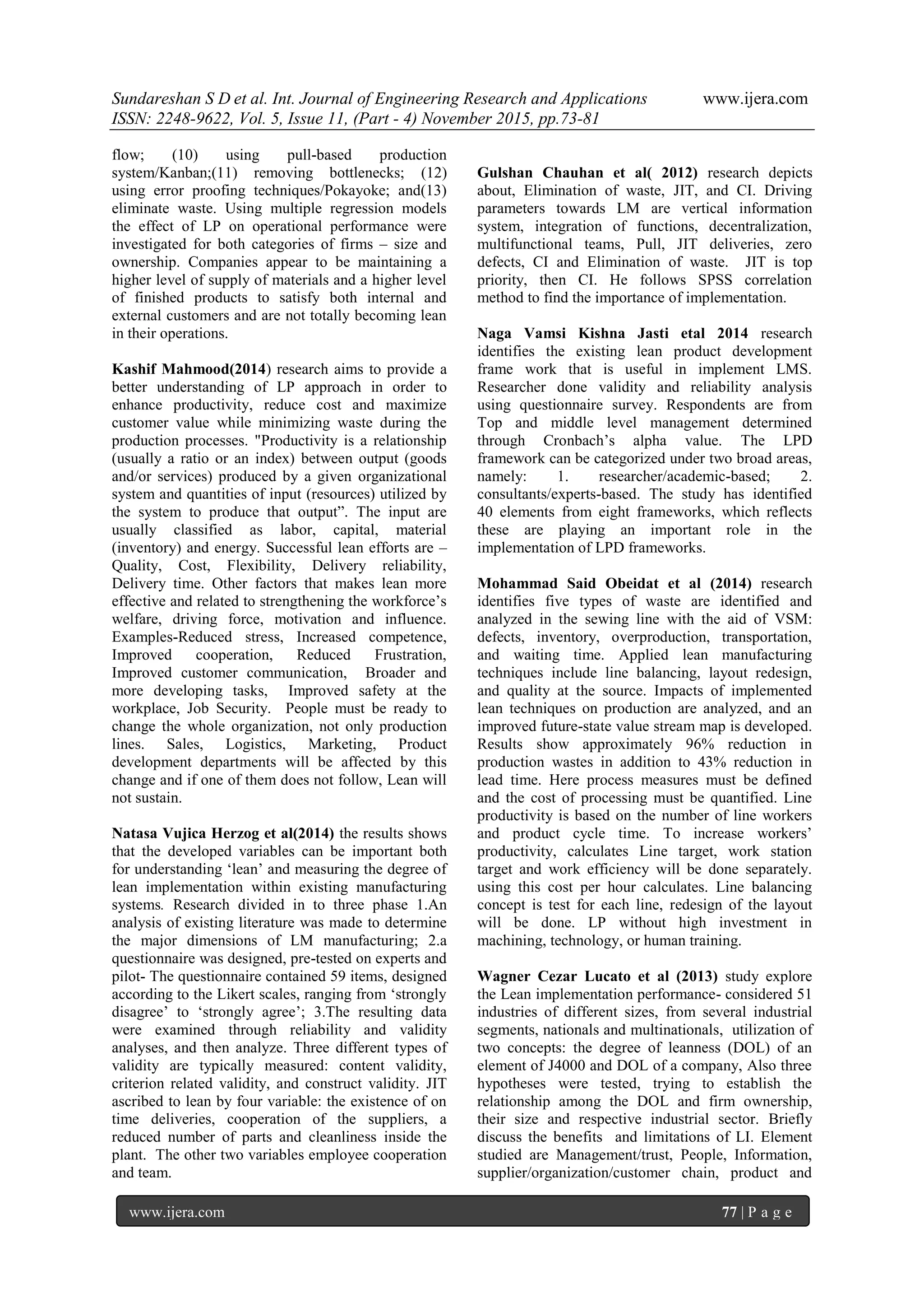Sundareshan S D et al. Int. Journal of Engineering Research and Applications www.ijera.com
ISSN: 2248-9622, Vol. 5, Issue 11, (Part - 4) November 2015, pp.73-81
www.ijera.com 77 | P a g e
flow; (10) using pull-based production
system/Kanban;(11) removing bottlenecks; (12)
using error proofing techniques/Pokayoke; and(13)
eliminate waste. Using multiple regression models
the effect of LP on operational performance were
investigated for both categories of firms – size and
ownership. Companies appear to be maintaining a
higher level of supply of materials and a higher level
of finished products to satisfy both internal and
external customers and are not totally becoming lean
in their operations.
Kashif Mahmood(2014) research aims to provide a
better understanding of LP approach in order to
enhance productivity, reduce cost and maximize
customer value while minimizing waste during the
production processes. "Productivity is a relationship
(usually a ratio or an index) between output (goods
and/or services) produced by a given organizational
system and quantities of input (resources) utilized by
the system to produce that output‖. The input are
usually classified as labor, capital, material
(inventory) and energy. Successful lean efforts are –
Quality, Cost, Flexibility, Delivery reliability,
Delivery time. Other factors that makes lean more
effective and related to strengthening the workforce‘s
welfare, driving force, motivation and influence.
Examples-Reduced stress, Increased competence,
Improved cooperation, Reduced Frustration,
Improved customer communication, Broader and
more developing tasks, Improved safety at the
workplace, Job Security. People must be ready to
change the whole organization, not only production
lines. Sales, Logistics, Marketing, Product
development departments will be affected by this
change and if one of them does not follow, Lean will
not sustain.
Natasa Vujica Herzog et al(2014) the results shows
that the developed variables can be important both
for understanding ‗lean‘ and measuring the degree of
lean implementation within existing manufacturing
systems. Research divided in to three phase 1.An
analysis of existing literature was made to determine
the major dimensions of LM manufacturing; 2.a
questionnaire was designed, pre-tested on experts and
pilot- The questionnaire contained 59 items, designed
according to the Likert scales, ranging from ‗strongly
disagree‘ to ‗strongly agree‘; 3.The resulting data
were examined through reliability and validity
analyses, and then analyze. Three different types of
validity are typically measured: content validity,
criterion related validity, and construct validity. JIT
ascribed to lean by four variable: the existence of on
time deliveries, cooperation of the suppliers, a
reduced number of parts and cleanliness inside the
plant. The other two variables employee cooperation
and team.
Gulshan Chauhan et al( 2012) research depicts
about, Elimination of waste, JIT, and CI. Driving
parameters towards LM are vertical information
system, integration of functions, decentralization,
multifunctional teams, Pull, JIT deliveries, zero
defects, CI and Elimination of waste. JIT is top
priority, then CI. He follows SPSS correlation
method to find the importance of implementation.
Naga Vamsi Kishna Jasti etal 2014 research
identifies the existing lean product development
frame work that is useful in implement LMS.
Researcher done validity and reliability analysis
using questionnaire survey. Respondents are from
Top and middle level management determined
through Cronbach‘s alpha value. The LPD
framework can be categorized under two broad areas,
namely: 1. researcher/academic-based; 2.
consultants/experts-based. The study has identified
40 elements from eight frameworks, which reflects
these are playing an important role in the
implementation of LPD frameworks.
Mohammad Said Obeidat et al (2014) research
identifies five types of waste are identified and
analyzed in the sewing line with the aid of VSM:
defects, inventory, overproduction, transportation,
and waiting time. Applied lean manufacturing
techniques include line balancing, layout redesign,
and quality at the source. Impacts of implemented
lean techniques on production are analyzed, and an
improved future-state value stream map is developed.
Results show approximately 96% reduction in
production wastes in addition to 43% reduction in
lead time. Here process measures must be defined
and the cost of processing must be quantified. Line
productivity is based on the number of line workers
and product cycle time. To increase workers‘
productivity, calculates Line target, work station
target and work efficiency will be done separately.
using this cost per hour calculates. Line balancing
concept is test for each line, redesign of the layout
will be done. LP without high investment in
machining, technology, or human training.
Wagner Cezar Lucato et al (2013) study explore
the Lean implementation performance- considered 51
industries of different sizes, from several industrial
segments, nationals and multinationals, utilization of
two concepts: the degree of leanness (DOL) of an
element of J4000 and DOL of a company, Also three
hypotheses were tested, trying to establish the
relationship among the DOL and firm ownership,
their size and respective industrial sector. Briefly
discuss the benefits and limitations of LI. Element
studied are Management/trust, People, Information,
supplier/organization/customer chain, product and
 