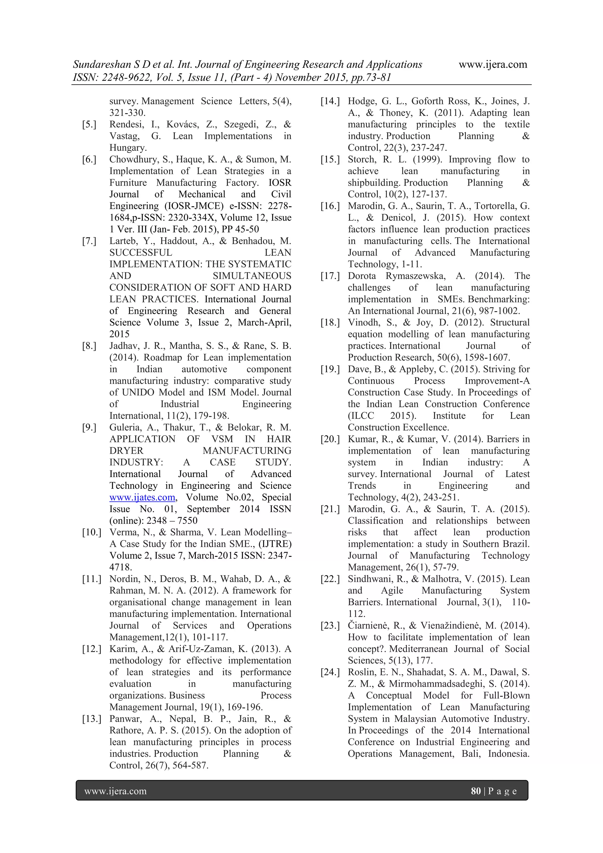 Sundareshan S D et al. Int. Journal of Engineering Research and Applications www.ijera.com
ISSN: 2248-9622, Vol. 5, Issue 11, (Part - 4) November 2015, pp.73-81
www.ijera.com 80 | P a g e
survey. Management Science Letters, 5(4),
321-330.
[5.] Rendesi, I., Kovács, Z., Szegedi, Z., &
Vastag, G. Lean Implementations in
Hungary.
[6.] Chowdhury, S., Haque, K. A., & Sumon, M.
Implementation of Lean Strategies in a
Furniture Manufacturing Factory. IOSR
Journal of Mechanical and Civil
Engineering (IOSR-JMCE) e-ISSN: 2278-
1684,p-ISSN: 2320-334X, Volume 12, Issue
1 Ver. III (Jan- Feb. 2015), PP 45-50
[7.] Larteb, Y., Haddout, A., & Benhadou, M.
SUCCESSFUL LEAN
IMPLEMENTATION: THE SYSTEMATIC
AND SIMULTANEOUS
CONSIDERATION OF SOFT AND HARD
LEAN PRACTICES. International Journal
of Engineering Research and General
Science Volume 3, Issue 2, March-April,
2015
[8.] Jadhav, J. R., Mantha, S. S., & Rane, S. B.
(2014). Roadmap for Lean implementation
in Indian automotive component
manufacturing industry: comparative study
of UNIDO Model and ISM Model. Journal
of Industrial Engineering
International, 11(2), 179-198.
[9.] Guleria, A., Thakur, T., & Belokar, R. M.
APPLICATION OF VSM IN HAIR
DRYER MANUFACTURING
INDUSTRY: A CASE STUDY.
International Journal of Advanced
Technology in Engineering and Science
www.ijates.com, Volume No.02, Special
Issue No. 01, September 2014 ISSN
(online): 2348 – 7550
[10.] Verma, N., & Sharma, V. Lean Modelling–
A Case Study for the Indian SME., (IJTRE)
Volume 2, Issue 7, March-2015 ISSN: 2347-
4718.
[11.] Nordin, N., Deros, B. M., Wahab, D. A., &
Rahman, M. N. A. (2012). A framework for
organisational change management in lean
manufacturing implementation. International
Journal of Services and Operations
Management,12(1), 101-117.
[12.] Karim, A., & Arif-Uz-Zaman, K. (2013). A
methodology for effective implementation
of lean strategies and its performance
evaluation in manufacturing
organizations. Business Process
Management Journal, 19(1), 169-196.
[13.] Panwar, A., Nepal, B. P., Jain, R., &
Rathore, A. P. S. (2015). On the adoption of
lean manufacturing principles in process
industries. Production Planning &
Control, 26(7), 564-587.
[14.] Hodge, G. L., Goforth Ross, K., Joines, J.
A., & Thoney, K. (2011). Adapting lean
manufacturing principles to the textile
industry. Production Planning &
Control, 22(3), 237-247.
[15.] Storch, R. L. (1999). Improving flow to
achieve lean manufacturing in
shipbuilding. Production Planning &
Control, 10(2), 127-137.
[16.] Marodin, G. A., Saurin, T. A., Tortorella, G.
L., & Denicol, J. (2015). How context
factors influence lean production practices
in manufacturing cells. The International
Journal of Advanced Manufacturing
Technology, 1-11.
[17.] Dorota Rymaszewska, A. (2014). The
challenges of lean manufacturing
implementation in SMEs. Benchmarking:
An International Journal, 21(6), 987-1002.
[18.] Vinodh, S., & Joy, D. (2012). Structural
equation modelling of lean manufacturing
practices. International Journal of
Production Research, 50(6), 1598-1607.
[19.] Dave, B., & Appleby, C. (2015). Striving for
Continuous Process Improvement-A
Construction Case Study. In Proceedings of
the Indian Lean Construction Conference
(ILCC 2015). Institute for Lean
Construction Excellence.
[20.] Kumar, R., & Kumar, V. (2014). Barriers in
implementation of lean manufacturing
system in Indian industry: A
survey. International Journal of Latest
Trends in Engineering and
Technology, 4(2), 243-251.
[21.] Marodin, G. A., & Saurin, T. A. (2015).
Classification and relationships between
risks that affect lean production
implementation: a study in Southern Brazil.
Journal of Manufacturing Technology
Management, 26(1), 57-79.
[22.] Sindhwani, R., & Malhotra, V. (2015). Lean
and Agile Manufacturing System
Barriers. International Journal, 3(1), 110-
112.
[23.] Čiarnienė, R., & Vienažindienė, M. (2014).
How to facilitate implementation of lean
concept?. Mediterranean Journal of Social
Sciences, 5(13), 177.
[24.] Roslin, E. N., Shahadat, S. A. M., Dawal, S.
Z. M., & Mirmohammadsadeghi, S. (2014).
A Conceptual Model for Full-Blown
Implementation of Lean Manufacturing
System in Malaysian Automotive Industry.
In Proceedings of the 2014 International
Conference on Industrial Engineering and
Operations Management, Bali, Indonesia.
 