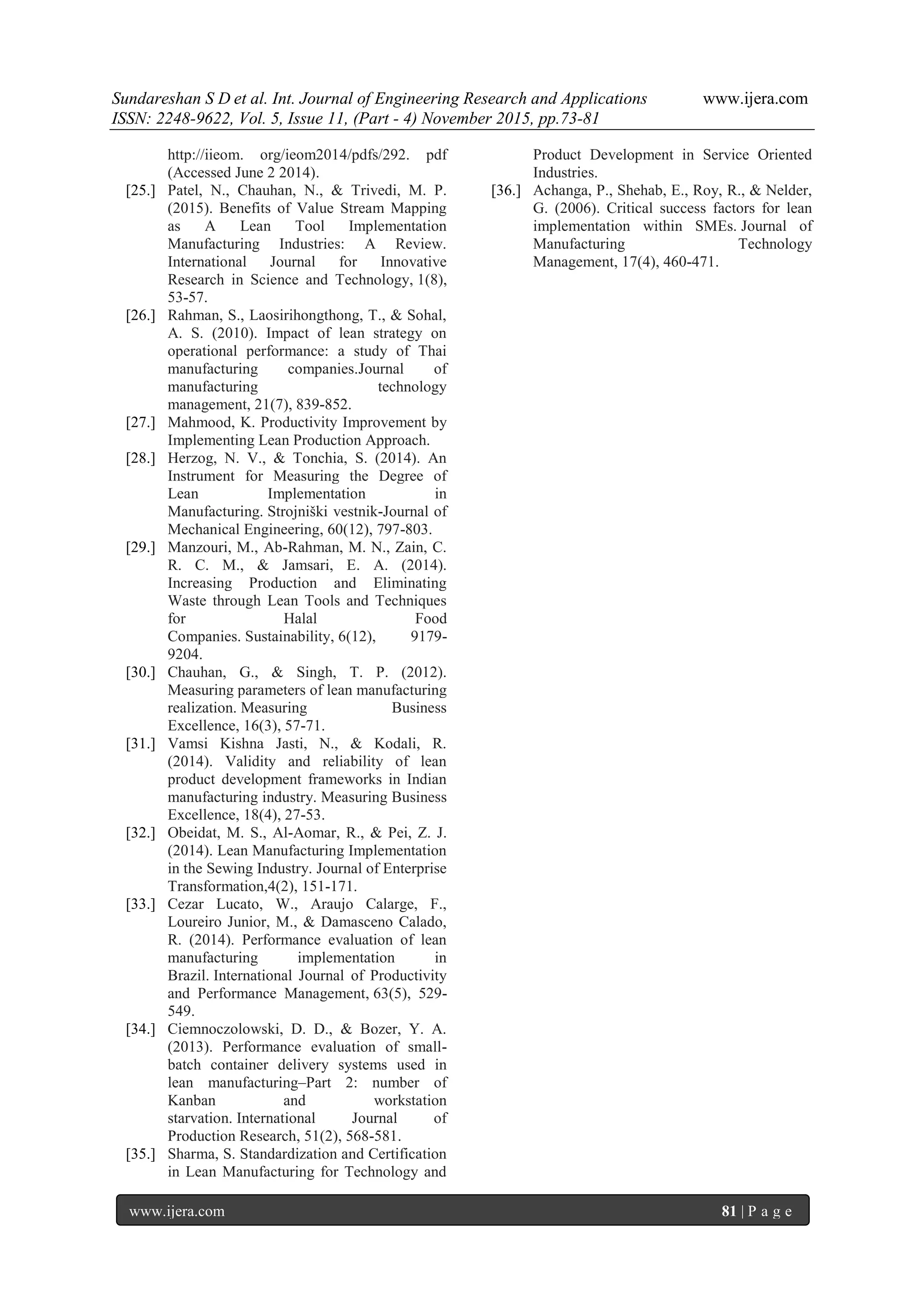 Sundareshan S D et al. Int. Journal of Engineering Research and Applications www.ijera.com
ISSN: 2248-9622, Vol. 5, Issue 11, (Part - 4) November 2015, pp.73-81
www.ijera.com 81 | P a g e
http://iieom. org/ieom2014/pdfs/292. pdf
(Accessed June 2 2014).
[25.] Patel, N., Chauhan, N., & Trivedi, M. P.
(2015). Benefits of Value Stream Mapping
as A Lean Tool Implementation
Manufacturing Industries: A Review.
International Journal for Innovative
Research in Science and Technology, 1(8),
53-57.
[26.] Rahman, S., Laosirihongthong, T., & Sohal,
A. S. (2010). Impact of lean strategy on
operational performance: a study of Thai
manufacturing companies.Journal of
manufacturing technology
management, 21(7), 839-852.
[27.] Mahmood, K. Productivity Improvement by
Implementing Lean Production Approach.
[28.] Herzog, N. V., & Tonchia, S. (2014). An
Instrument for Measuring the Degree of
Lean Implementation in
Manufacturing. Strojniški vestnik-Journal of
Mechanical Engineering, 60(12), 797-803.
[29.] Manzouri, M., Ab-Rahman, M. N., Zain, C.
R. C. M., & Jamsari, E. A. (2014).
Increasing Production and Eliminating
Waste through Lean Tools and Techniques
for Halal Food
Companies. Sustainability, 6(12), 9179-
9204.
[30.] Chauhan, G., & Singh, T. P. (2012).
Measuring parameters of lean manufacturing
realization. Measuring Business
Excellence, 16(3), 57-71.
[31.] Vamsi Kishna Jasti, N., & Kodali, R.
(2014). Validity and reliability of lean
product development frameworks in Indian
manufacturing industry. Measuring Business
Excellence, 18(4), 27-53.
[32.] Obeidat, M. S., Al-Aomar, R., & Pei, Z. J.
(2014). Lean Manufacturing Implementation
in the Sewing Industry. Journal of Enterprise
Transformation,4(2), 151-171.
[33.] Cezar Lucato, W., Araujo Calarge, F.,
Loureiro Junior, M., & Damasceno Calado,
R. (2014). Performance evaluation of lean
manufacturing implementation in
Brazil. International Journal of Productivity
and Performance Management, 63(5), 529-
549.
[34.] Ciemnoczolowski, D. D., & Bozer, Y. A.
(2013). Performance evaluation of small-
batch container delivery systems used in
lean manufacturing–Part 2: number of
Kanban and workstation
starvation. International Journal of
Production Research, 51(2), 568-581.
[35.] Sharma, S. Standardization and Certification
in Lean Manufacturing for Technology and
Product Development in Service Oriented
Industries.
[36.] Achanga, P., Shehab, E., Roy, R., & Nelder,
G. (2006). Critical success factors for lean
implementation within SMEs. Journal of
Manufacturing Technology
Management, 17(4), 460-471.
 