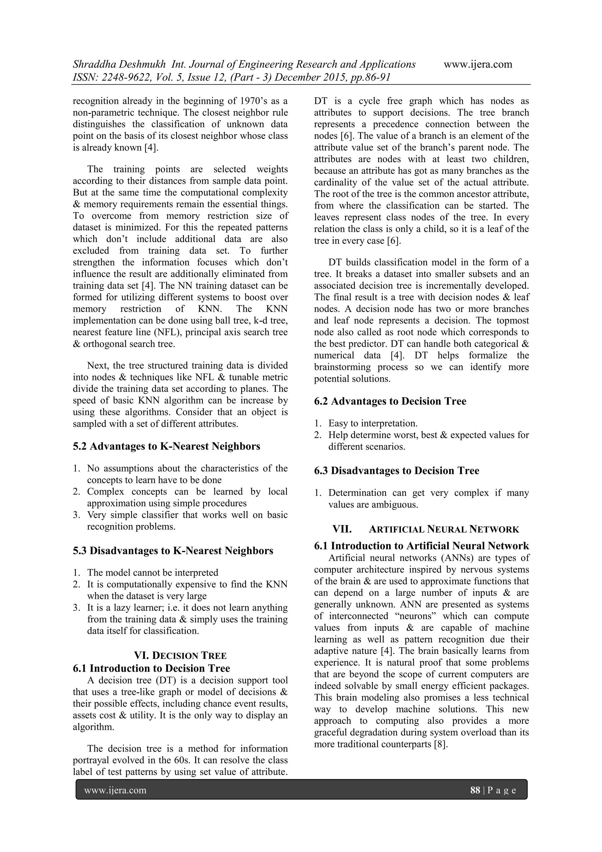 Shraddha Deshmukh Int. Journal of Engineering Research and Applications www.ijera.com
ISSN: 2248-9622, Vol. 5, Issue 12, (Part - 3) December 2015, pp.86-91
www.ijera.com 88 | P a g e
recognition already in the beginning of 1970’s as a
non-parametric technique. The closest neighbor rule
distinguishes the classification of unknown data
point on the basis of its closest neighbor whose class
is already known [4].
The training points are selected weights
according to their distances from sample data point.
But at the same time the computational complexity
& memory requirements remain the essential things.
To overcome from memory restriction size of
dataset is minimized. For this the repeated patterns
which don’t include additional data are also
excluded from training data set. To further
strengthen the information focuses which don’t
influence the result are additionally eliminated from
training data set [4]. The NN training dataset can be
formed for utilizing different systems to boost over
memory restriction of KNN. The KNN
implementation can be done using ball tree, k-d tree,
nearest feature line (NFL), principal axis search tree
& orthogonal search tree.
Next, the tree structured training data is divided
into nodes & techniques like NFL & tunable metric
divide the training data set according to planes. The
speed of basic KNN algorithm can be increase by
using these algorithms. Consider that an object is
sampled with a set of different attributes.
5.2 Advantages to K-Nearest Neighbors
1. No assumptions about the characteristics of the
concepts to learn have to be done
2. Complex concepts can be learned by local
approximation using simple procedures
3. Very simple classifier that works well on basic
recognition problems.
5.3 Disadvantages to K-Nearest Neighbors
1. The model cannot be interpreted
2. It is computationally expensive to find the KNN
when the dataset is very large
3. It is a lazy learner; i.e. it does not learn anything
from the training data & simply uses the training
data itself for classification.
VI. DECISION TREE
6.1 Introduction to Decision Tree
A decision tree (DT) is a decision support tool
that uses a tree-like graph or model of decisions &
their possible effects, including chance event results,
assets cost & utility. It is the only way to display an
algorithm.
The decision tree is a method for information
portrayal evolved in the 60s. It can resolve the class
label of test patterns by using set value of attribute.
DT is a cycle free graph which has nodes as
attributes to support decisions. The tree branch
represents a precedence connection between the
nodes [6]. The value of a branch is an element of the
attribute value set of the branch’s parent node. The
attributes are nodes with at least two children,
because an attribute has got as many branches as the
cardinality of the value set of the actual attribute.
The root of the tree is the common ancestor attribute,
from where the classification can be started. The
leaves represent class nodes of the tree. In every
relation the class is only a child, so it is a leaf of the
tree in every case [6].
DT builds classification model in the form of a
tree. It breaks a dataset into smaller subsets and an
associated decision tree is incrementally developed.
The final result is a tree with decision nodes & leaf
nodes. A decision node has two or more branches
and leaf node represents a decision. The topmost
node also called as root node which corresponds to
the best predictor. DT can handle both categorical &
numerical data [4]. DT helps formalize the
brainstorming process so we can identify more
potential solutions.
6.2 Advantages to Decision Tree
1. Easy to interpretation.
2. Help determine worst, best & expected values for
different scenarios.
6.3 Disadvantages to Decision Tree
1. Determination can get very complex if many
values are ambiguous.
VII. ARTIFICIAL NEURAL NETWORK
6.1 Introduction to Artificial Neural Network
Artificial neural networks (ANNs) are types of
computer architecture inspired by nervous systems
of the brain & are used to approximate functions that
can depend on a large number of inputs & are
generally unknown. ANN are presented as systems
of interconnected “neurons” which can compute
values from inputs & are capable of machine
learning as well as pattern recognition due their
adaptive nature [4]. The brain basically learns from
experience. It is natural proof that some problems
that are beyond the scope of current computers are
indeed solvable by small energy efficient packages.
This brain modeling also promises a less technical
way to develop machine solutions. This new
approach to computing also provides a more
graceful degradation during system overload than its
more traditional counterparts [8].
 