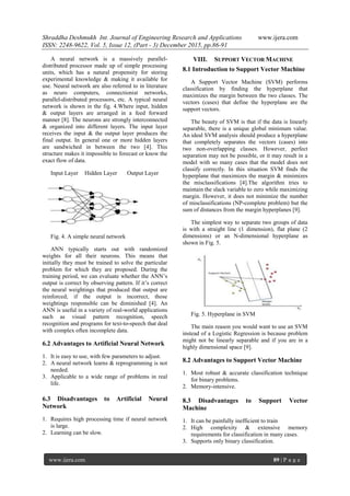 Shraddha Deshmukh Int. Journal of Engineering Research and Applications www.ijera.com
ISSN: 2248-9622, Vol. 5, Issue 12, (Part - 3) December 2015, pp.86-91
www.ijera.com 89 | P a g e
A neural network is a massively parallel-
distributed processor made up of simple processing
units, which has a natural propensity for storing
experimental knowledge & making it available for
use. Neural network are also referred to in literature
as neuro computers, connectionist networks,
parallel-distributed processors, etc. A typical neural
network is shown in the fig. 4.Where input, hidden
& output layers are arranged in a feed forward
manner [8]. The neurons are strongly interconnected
& organized into different layers. The input layer
receives the input & the output layer produces the
final output. In general one or more hidden layers
are sandwiched in between the two [4]. This
structure makes it impossible to forecast or know the
exact flow of data.
Input Layer Hidden Layer Output Layer
Fig. 4. A simple neural network
ANN typically starts out with randomized
weights for all their neurons. This means that
initially they must be trained to solve the particular
problem for which they are proposed. During the
training period, we can evaluate whether the ANN’s
output is correct by observing pattern. If it’s correct
the neural weightings that produced that output are
reinforced; if the output is incorrect, those
weightings responsible can be diminished [4]. An
ANN is useful in a variety of real-world applications
such as visual pattern recognition, speech
recognition and programs for text-to-speech that deal
with complex often incomplete data.
6.2 Advantages to Artificial Neural Network
1. It is easy to use, with few parameters to adjust.
2. A neural network learns & reprogramming is not
needed.
3. Applicable to a wide range of problems in real
life.
6.3 Disadvantages to Artificial Neural
Network
1. Requires high processing time if neural network
is large.
2. Learning can be slow.
VIII. SUPPORT VECTOR MACHINE
8.1 Introduction to Support Vector Machine
A Support Vector Machine (SVM) performs
classification by finding the hyperplane that
maximizes the margin between the two classes. The
vectors (cases) that define the hyperplane are the
support vectors.
The beauty of SVM is that if the data is linearly
separable, there is a unique global minimum value.
An ideal SVM analysis should produce a hyperplane
that completely separates the vectors (cases) into
two non-overlapping classes. However, perfect
separation may not be possible, or it may result in a
model with so many cases that the model does not
classify correctly. In this situation SVM finds the
hyperplane that maximizes the margin & minimizes
the misclassifications [4].The algorithm tries to
maintain the slack variable to zero while maximizing
margin. However, it does not minimize the number
of misclassifications (NP-complete problem) but the
sum of distances from the margin hyperplanes [9].
The simplest way to separate two groups of data
is with a straight line (1 dimension), flat plane (2
dimensions) or an N-dimensional hyperplane as
shown in Fig. 5.
Fig. 5. Hyperplane in SVM
The main reason you would want to use an SVM
instead of a Logistic Regression is because problem
might not be linearly separable and if you are in a
highly dimensional space [9].
8.2 Advantages to Support Vector Machine
1. Most robust & accurate classification technique
for binary problems.
2. Memory-intensive.
8.3 Disadvantages to Support Vector
Machine
1. It can be painfully inefficient to train
2. High complexity & extensive memory
requirements for classification in many cases.
3. Supports only binary classification.
 